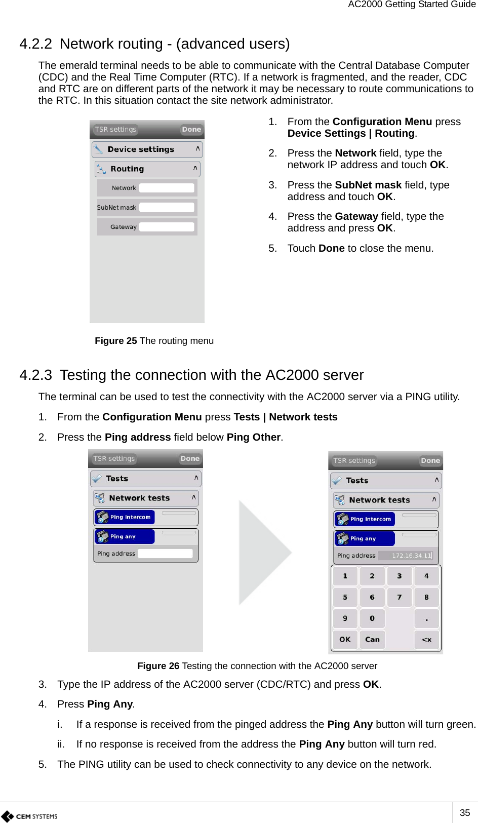 AC2000 Getting Started Guide354.2.2 Network routing - (advanced users)The emerald terminal needs to be able to communicate with the Central Database Computer (CDC) and the Real Time Computer (RTC). If a network is fragmented, and the reader, CDC and RTC are on different parts of the network it may be necessary to route communications to the RTC. In this situation contact the site network administrator. 4.2.3 Testing the connection with the AC2000 serverThe terminal can be used to test the connectivity with the AC2000 server via a PING utility.1. From the Configuration Menu press Tests | Network tests2. Press the Ping address field below Ping Other.Figure 26 Testing the connection with the AC2000 server3. Type the IP address of the AC2000 server (CDC/RTC) and press OK.4. Press Ping Any.i. If a response is received from the pinged address the Ping Any button will turn green.ii. If no response is received from the address the Ping Any button will turn red.5. The PING utility can be used to check connectivity to any device on the network.Figure 25 The routing menu1. From the Configuration Menu press Device Settings | Routing.2. Press the Network field, type the network IP address and touch OK.3. Press the SubNet mask field, type address and touch OK.4. Press the Gateway field, type the address and press OK.5. Touch Done to close the menu.