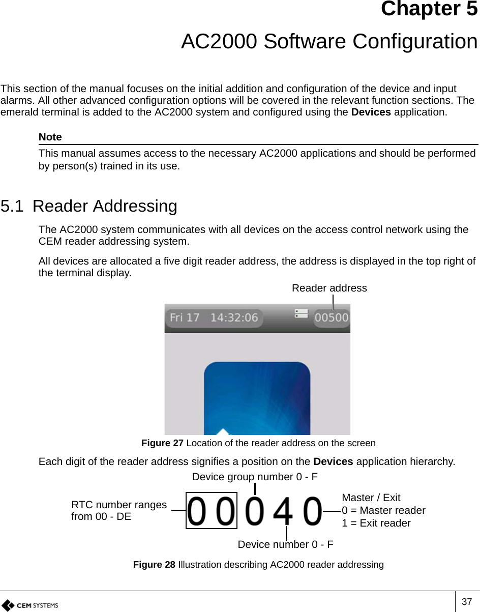 37Chapter 5 AC2000 Software ConfigurationThis section of the manual focuses on the initial addition and configuration of the device and input alarms. All other advanced configuration options will be covered in the relevant function sections. The emerald terminal is added to the AC2000 system and configured using the Devices application. NoteThis manual assumes access to the necessary AC2000 applications and should be performed by person(s) trained in its use.5.1 Reader AddressingThe AC2000 system communicates with all devices on the access control network using the CEM reader addressing system. All devices are allocated a five digit reader address, the address is displayed in the top right of the terminal display.Figure 27 Location of the reader address on the screenEach digit of the reader address signifies a position on the Devices application hierarchy.Figure 28 Illustration describing AC2000 reader addressingReader addressRTC number ranges from 00 - DEDevice group number 0 - FDevice number 0 - FMaster / Exit0 = Master reader1 = Exit reader