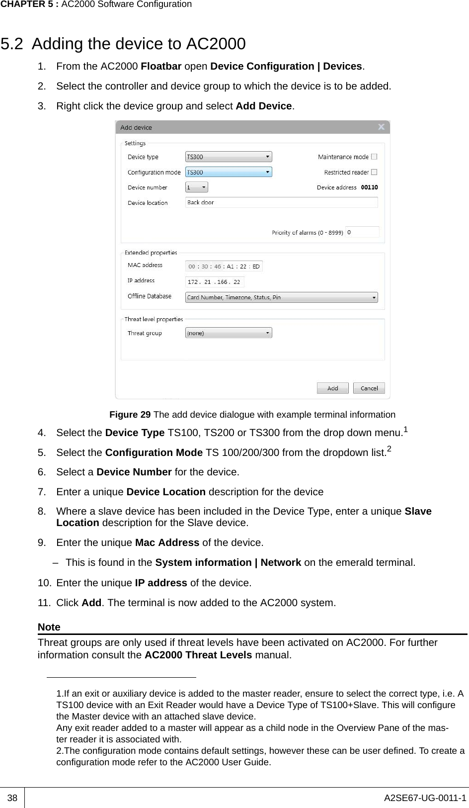 A2SE67-UG-0011-1CHAPTER 5 : AC2000 Software Configuration385.2 Adding the device to AC20001. From the AC2000 Floatbar open Device Configuration | Devices.2. Select the controller and device group to which the device is to be added.3. Right click the device group and select Add Device.Figure 29 The add device dialogue with example terminal information4. Select the Device Type TS100, TS200 or TS300 from the drop down menu.1 5. Select the Configuration Mode TS 100/200/300 from the dropdown list.26. Select a Device Number for the device. 7. Enter a unique Device Location description for the device8. Where a slave device has been included in the Device Type, enter a unique Slave Location description for the Slave device.9. Enter the unique Mac Address of the device. – This is found in the System information | Network on the emerald terminal.10. Enter the unique IP address of the device.11. Click Add. The terminal is now added to the AC2000 system.NoteThreat groups are only used if threat levels have been activated on AC2000. For further information consult the AC2000 Threat Levels manual.1.If an exit or auxiliary device is added to the master reader, ensure to select the correct type, i.e. A TS100 device with an Exit Reader would have a Device Type of TS100+Slave. This will configure the Master device with an attached slave device.Any exit reader added to a master will appear as a child node in the Overview Pane of the mas-ter reader it is associated with.2.The configuration mode contains default settings, however these can be user defined. To create a configuration mode refer to the AC2000 User Guide.