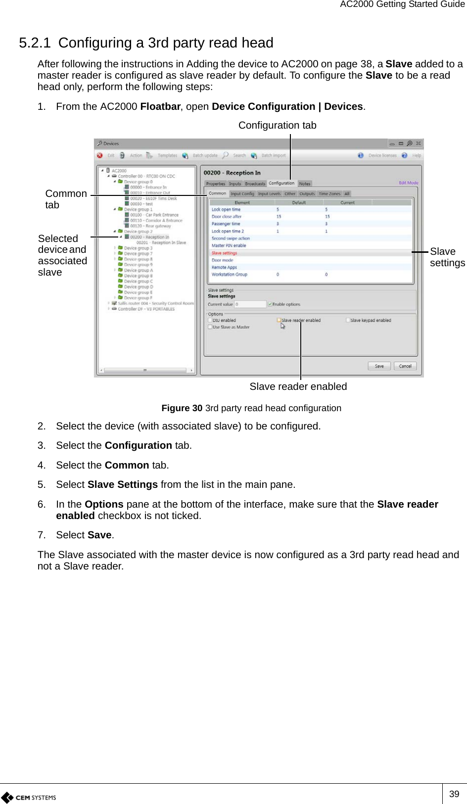 AC2000 Getting Started Guide395.2.1 Configuring a 3rd party read headAfter following the instructions in Adding the device to AC2000 on page 38, a Slave added to a master reader is configured as slave reader by default. To configure the Slave to be a read head only, perform the following steps:1. From the AC2000 Floatbar, open Device Configuration | Devices.Figure 30 3rd party read head configuration2. Select the device (with associated slave) to be configured.3. Select the Configuration tab.4. Select the Common tab.5. Select Slave Settings from the list in the main pane.6. In the Options pane at the bottom of the interface, make sure that the Slave reader enabled checkbox is not ticked.7. Select Save.The Slave associated with the master device is now configured as a 3rd party read head and not a Slave reader.Configuration tabCommon tabSlave reader enabledSlave settingsSelected device and associated slave