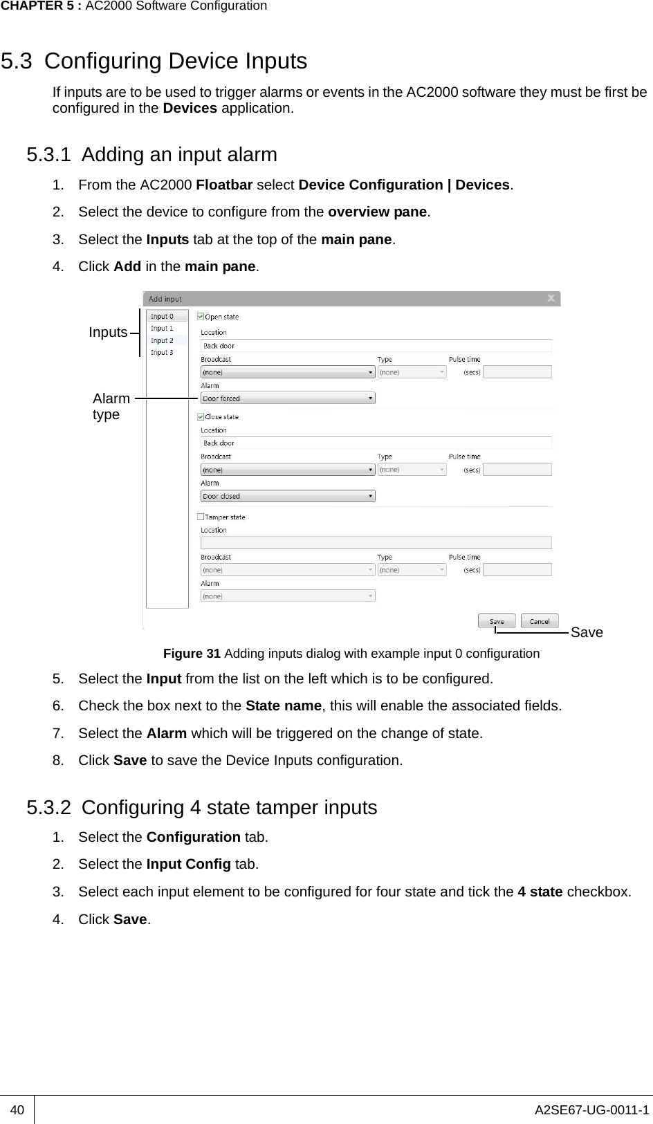 A2SE67-UG-0011-1CHAPTER 5 : AC2000 Software Configuration405.3 Configuring Device InputsIf inputs are to be used to trigger alarms or events in the AC2000 software they must be first be configured in the Devices application.5.3.1 Adding an input alarm1. From the AC2000 Floatbar select Device Configuration | Devices.2. Select the device to configure from the overview pane. 3. Select the Inputs tab at the top of the main pane.4. Click Add in the main pane.Figure 31 Adding inputs dialog with example input 0 configuration5. Select the Input from the list on the left which is to be configured.6. Check the box next to the State name, this will enable the associated fields.7. Select the Alarm which will be triggered on the change of state.8. Click Save to save the Device Inputs configuration.5.3.2 Configuring 4 state tamper inputs1. Select the Configuration tab.2. Select the Input Config tab.3. Select each input element to be configured for four state and tick the 4 state checkbox.4. Click Save.InputsAlarm typeSave