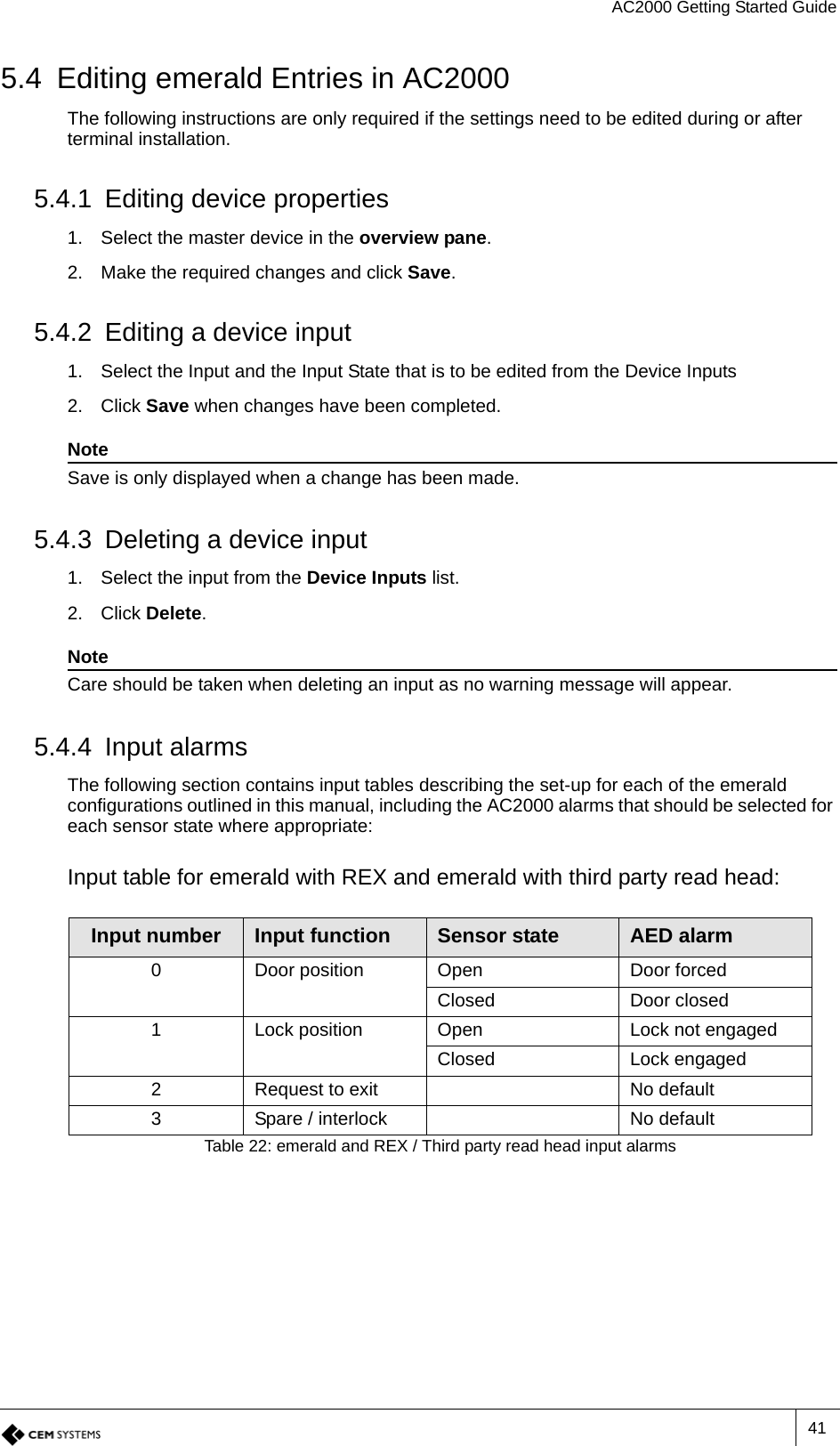 AC2000 Getting Started Guide415.4 Editing emerald Entries in AC2000The following instructions are only required if the settings need to be edited during or after terminal installation.5.4.1 Editing device properties 1. Select the master device in the overview pane.2. Make the required changes and click Save.5.4.2 Editing a device input 1. Select the Input and the Input State that is to be edited from the Device Inputs2. Click Save when changes have been completed.NoteSave is only displayed when a change has been made.5.4.3 Deleting a device input1. Select the input from the Device Inputs list.2. Click Delete.NoteCare should be taken when deleting an input as no warning message will appear.5.4.4 Input alarmsThe following section contains input tables describing the set-up for each of the emerald configurations outlined in this manual, including the AC2000 alarms that should be selected for each sensor state where appropriate:Input table for emerald with REX and emerald with third party read head:Input number Input function Sensor state AED alarm0 Door position Open Door forcedClosed Door closed1 Lock position Open Lock not engagedClosed Lock engaged2 Request to exit No default3 Spare / interlock No defaultTable 22: emerald and REX / Third party read head input alarms