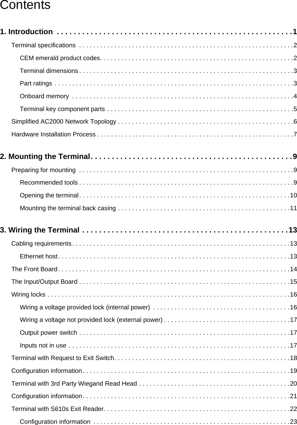 Contents1. Introduction  . . . . . . . . . . . . . . . . . . . . . . . . . . . . . . . . . . . . . . . . . . . . . . . . . . . . . . . .1Terminal specifications  . . . . . . . . . . . . . . . . . . . . . . . . . . . . . . . . . . . . . . . . . . . . . . . . . . . . . . . . . . . . .2CEM emerald product codes. . . . . . . . . . . . . . . . . . . . . . . . . . . . . . . . . . . . . . . . . . . . . . . . . . . . . . .2Terminal dimensions . . . . . . . . . . . . . . . . . . . . . . . . . . . . . . . . . . . . . . . . . . . . . . . . . . . . . . . . . . . . .3Part ratings . . . . . . . . . . . . . . . . . . . . . . . . . . . . . . . . . . . . . . . . . . . . . . . . . . . . . . . . . . . . . . . . . . . .3Onboard memory  . . . . . . . . . . . . . . . . . . . . . . . . . . . . . . . . . . . . . . . . . . . . . . . . . . . . . . . . . . . . . . .4Terminal key component parts . . . . . . . . . . . . . . . . . . . . . . . . . . . . . . . . . . . . . . . . . . . . . . . . . . . . .5Simplified AC2000 Network Topology . . . . . . . . . . . . . . . . . . . . . . . . . . . . . . . . . . . . . . . . . . . . . . . . . .6Hardware Installation Process . . . . . . . . . . . . . . . . . . . . . . . . . . . . . . . . . . . . . . . . . . . . . . . . . . . . . . . .72. Mounting the Terminal. . . . . . . . . . . . . . . . . . . . . . . . . . . . . . . . . . . . . . . . . . . . . . . .9Preparing for mounting  . . . . . . . . . . . . . . . . . . . . . . . . . . . . . . . . . . . . . . . . . . . . . . . . . . . . . . . . . . . . .9Recommended tools . . . . . . . . . . . . . . . . . . . . . . . . . . . . . . . . . . . . . . . . . . . . . . . . . . . . . . . . . . . . .9Opening the terminal. . . . . . . . . . . . . . . . . . . . . . . . . . . . . . . . . . . . . . . . . . . . . . . . . . . . . . . . . . . .10Mounting the terminal back casing . . . . . . . . . . . . . . . . . . . . . . . . . . . . . . . . . . . . . . . . . . . . . . . . .113. Wiring the Terminal . . . . . . . . . . . . . . . . . . . . . . . . . . . . . . . . . . . . . . . . . . . . . . . . .13Cabling requirements. . . . . . . . . . . . . . . . . . . . . . . . . . . . . . . . . . . . . . . . . . . . . . . . . . . . . . . . . . . . . .13Ethernet host. . . . . . . . . . . . . . . . . . . . . . . . . . . . . . . . . . . . . . . . . . . . . . . . . . . . . . . . . . . . . . . . . .13The Front Board. . . . . . . . . . . . . . . . . . . . . . . . . . . . . . . . . . . . . . . . . . . . . . . . . . . . . . . . . . . . . . . . . .14The Input/Output Board . . . . . . . . . . . . . . . . . . . . . . . . . . . . . . . . . . . . . . . . . . . . . . . . . . . . . . . . . . . .15Wiring locks . . . . . . . . . . . . . . . . . . . . . . . . . . . . . . . . . . . . . . . . . . . . . . . . . . . . . . . . . . . . . . . . . . . . .16Wiring a voltage provided lock (internal power)  . . . . . . . . . . . . . . . . . . . . . . . . . . . . . . . . . . . . . . .16Wiring a voltage not provided lock (external power) . . . . . . . . . . . . . . . . . . . . . . . . . . . . . . . . . . . .17Output power switch . . . . . . . . . . . . . . . . . . . . . . . . . . . . . . . . . . . . . . . . . . . . . . . . . . . . . . . . . . . .17Inputs not in use . . . . . . . . . . . . . . . . . . . . . . . . . . . . . . . . . . . . . . . . . . . . . . . . . . . . . . . . . . . . . . .17Terminal with Request to Exit Switch. . . . . . . . . . . . . . . . . . . . . . . . . . . . . . . . . . . . . . . . . . . . . . . . . .18Configuration information. . . . . . . . . . . . . . . . . . . . . . . . . . . . . . . . . . . . . . . . . . . . . . . . . . . . . . . . . . .19Terminal with 3rd Party Wiegand Read Head . . . . . . . . . . . . . . . . . . . . . . . . . . . . . . . . . . . . . . . . . . .20Configuration information. . . . . . . . . . . . . . . . . . . . . . . . . . . . . . . . . . . . . . . . . . . . . . . . . . . . . . . . . . .21Terminal with S610s Exit Reader. . . . . . . . . . . . . . . . . . . . . . . . . . . . . . . . . . . . . . . . . . . . . . . . . . . . .22Configuration information  . . . . . . . . . . . . . . . . . . . . . . . . . . . . . . . . . . . . . . . . . . . . . . . . . . . . . . . .23