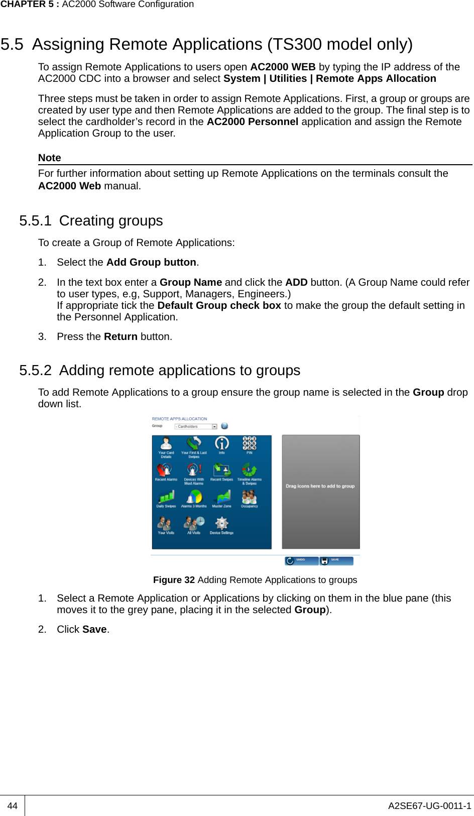 A2SE67-UG-0011-1CHAPTER 5 : AC2000 Software Configuration445.5 Assigning Remote Applications (TS300 model only)To assign Remote Applications to users open AC2000 WEB by typing the IP address of the AC2000 CDC into a browser and select System | Utilities | Remote Apps AllocationThree steps must be taken in order to assign Remote Applications. First, a group or groups are created by user type and then Remote Applications are added to the group. The final step is to select the cardholder’s record in the AC2000 Personnel application and assign the Remote Application Group to the user.NoteFor further information about setting up Remote Applications on the terminals consult the AC2000 Web manual.5.5.1 Creating groupsTo create a Group of Remote Applications:1. Select the Add Group button.2. In the text box enter a Group Name and click the ADD button. (A Group Name could refer to user types, e.g, Support, Managers, Engineers.) If appropriate tick the Default Group check box to make the group the default setting in the Personnel Application.3. Press the Return button.5.5.2 Adding remote applications to groupsTo add Remote Applications to a group ensure the group name is selected in the Group drop down list.Figure 32 Adding Remote Applications to groups1. Select a Remote Application or Applications by clicking on them in the blue pane (this moves it to the grey pane, placing it in the selected Group).2. Click Save.