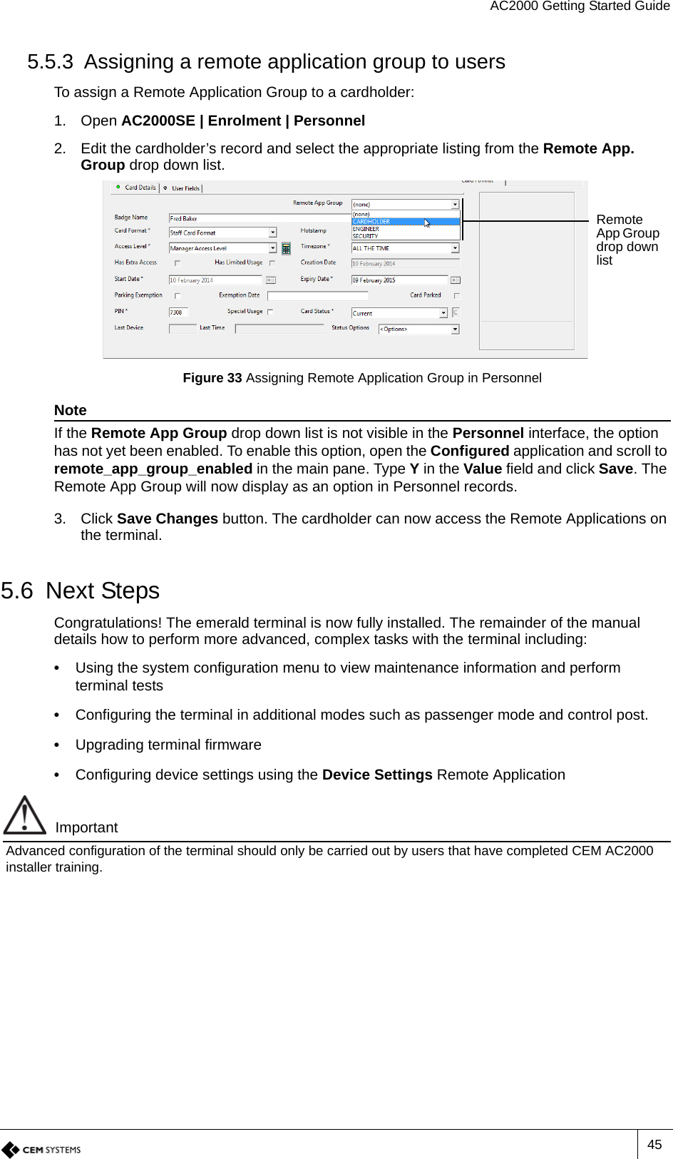 AC2000 Getting Started Guide455.5.3 Assigning a remote application group to usersTo assign a Remote Application Group to a cardholder:1. Open AC2000SE | Enrolment | Personnel2. Edit the cardholder’s record and select the appropriate listing from the Remote App. Group drop down list.Figure 33 Assigning Remote Application Group in PersonnelNoteIf the Remote App Group drop down list is not visible in the Personnel interface, the option has not yet been enabled. To enable this option, open the Configured application and scroll to remote_app_group_enabled in the main pane. Type Y in the Value field and click Save. The Remote App Group will now display as an option in Personnel records.3. Click Save Changes button. The cardholder can now access the Remote Applications on the terminal.5.6 Next StepsCongratulations! The emerald terminal is now fully installed. The remainder of the manual details how to perform more advanced, complex tasks with the terminal including:•  Using the system configuration menu to view maintenance information and perform terminal tests•  Configuring the terminal in additional modes such as passenger mode and control post.•  Upgrading terminal firmware•  Configuring device settings using the Device Settings Remote ApplicationImportantAdvanced configuration of the terminal should only be carried out by users that have completed CEM AC2000 installer training.Remote App Group drop down list