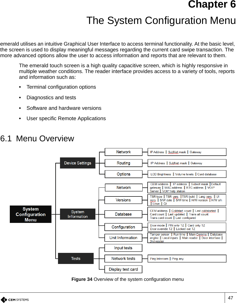 47Chapter 6 The System Configuration Menuemerald utilises an intuitive Graphical User Interface to access terminal functionality. At the basic level, the screen is used to display meaningful messages regarding the current card swipe transaction. The more advanced options allow the user to access information and reports that are relevant to them. The emerald touch screen is a high quality capacitive screen, which is highly responsive in multiple weather conditions. The reader interface provides access to a variety of tools, reports and information such as:•  Terminal configuration options•  Diagnostics and tests•  Software and hardware versions•  User specific Remote Applications6.1 Menu OverviewFigure 34 Overview of the system configuration menu