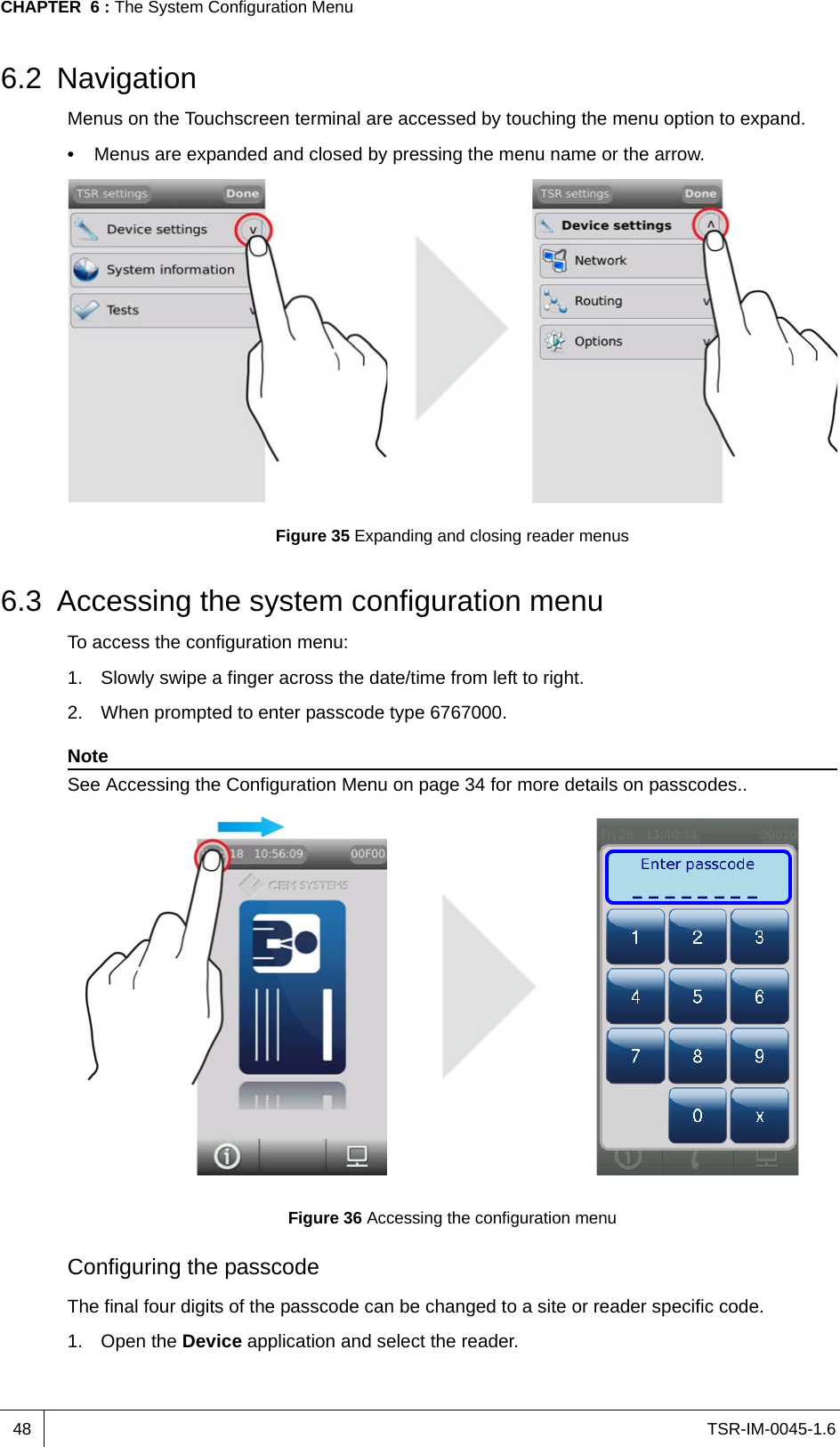 TSR-IM-0045-1.6CHAPTER  6 : The System Configuration Menu486.2 NavigationMenus on the Touchscreen terminal are accessed by touching the menu option to expand.•  Menus are expanded and closed by pressing the menu name or the arrow.Figure 35 Expanding and closing reader menus6.3 Accessing the system configuration menuTo access the configuration menu:1. Slowly swipe a finger across the date/time from left to right.2. When prompted to enter passcode type 6767000.NoteSee Accessing the Configuration Menu on page 34 for more details on passcodes..Figure 36 Accessing the configuration menuConfiguring the passcodeThe final four digits of the passcode can be changed to a site or reader specific code.1. Open the Device application and select the reader.