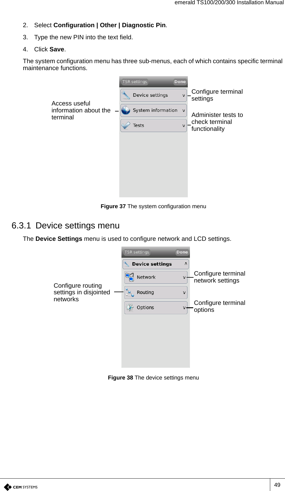 emerald TS100/200/300 Installation Manual492. Select Configuration | Other | Diagnostic Pin.3. Type the new PIN into the text field.4. Click Save.The system configuration menu has three sub-menus, each of which contains specific terminal maintenance functions.Figure 37 The system configuration menu6.3.1 Device settings menuThe Device Settings menu is used to configure network and LCD settings.Figure 38 The device settings menuConfigure terminal settingsAccess useful information about the terminal Administer tests to check terminal functionalityConfigure terminal network settingsConfigure routing settings in disjointed networks Configure terminal options