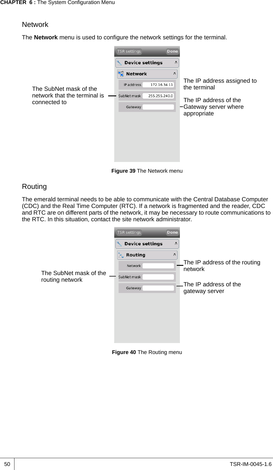 TSR-IM-0045-1.6CHAPTER  6 : The System Configuration Menu50NetworkThe Network menu is used to configure the network settings for the terminal.Figure 39 The Network menuRoutingThe emerald terminal needs to be able to communicate with the Central Database Computer (CDC) and the Real Time Computer (RTC). If a network is fragmented and the reader, CDC and RTC are on different parts of the network, it may be necessary to route communications to the RTC. In this situation, contact the site network administrator.Figure 40 The Routing menuThe IP address assigned to the terminalThe SubNet mask of the network that the terminal is connected to The IP address of the Gateway server where appropriateThe IP address of the routing networkThe SubNet mask of the routing network The IP address of the gateway server