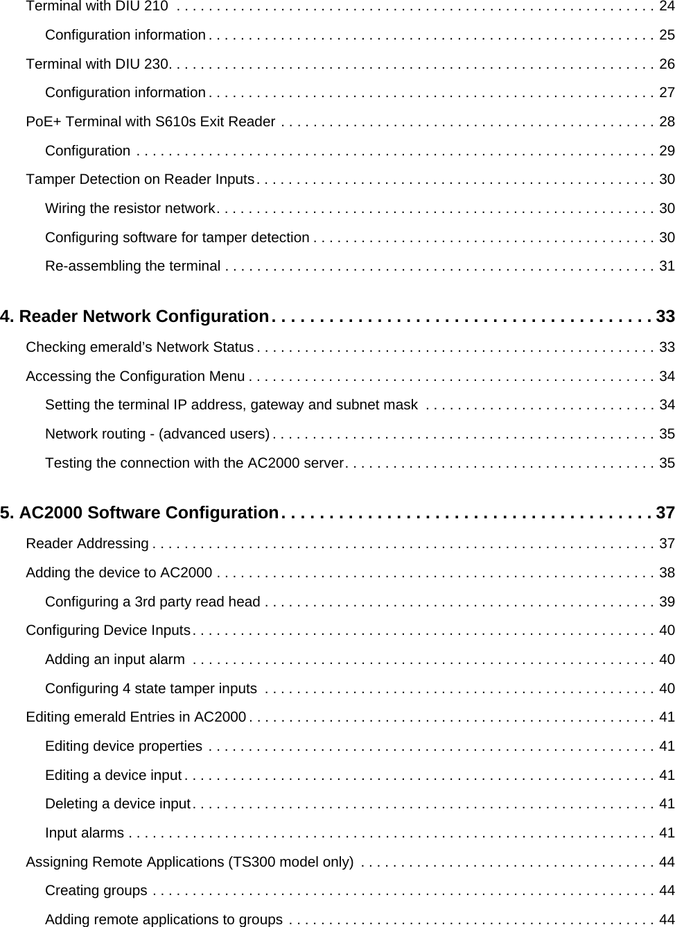 Terminal with DIU 210  . . . . . . . . . . . . . . . . . . . . . . . . . . . . . . . . . . . . . . . . . . . . . . . . . . . . . . . . . . . . 24Configuration information . . . . . . . . . . . . . . . . . . . . . . . . . . . . . . . . . . . . . . . . . . . . . . . . . . . . . . . . 25Terminal with DIU 230. . . . . . . . . . . . . . . . . . . . . . . . . . . . . . . . . . . . . . . . . . . . . . . . . . . . . . . . . . . . . 26Configuration information . . . . . . . . . . . . . . . . . . . . . . . . . . . . . . . . . . . . . . . . . . . . . . . . . . . . . . . . 27PoE+ Terminal with S610s Exit Reader . . . . . . . . . . . . . . . . . . . . . . . . . . . . . . . . . . . . . . . . . . . . . . . 28Configuration . . . . . . . . . . . . . . . . . . . . . . . . . . . . . . . . . . . . . . . . . . . . . . . . . . . . . . . . . . . . . . . . . 29Tamper Detection on Reader Inputs. . . . . . . . . . . . . . . . . . . . . . . . . . . . . . . . . . . . . . . . . . . . . . . . . . 30Wiring the resistor network. . . . . . . . . . . . . . . . . . . . . . . . . . . . . . . . . . . . . . . . . . . . . . . . . . . . . . . 30Configuring software for tamper detection . . . . . . . . . . . . . . . . . . . . . . . . . . . . . . . . . . . . . . . . . . . 30Re-assembling the terminal . . . . . . . . . . . . . . . . . . . . . . . . . . . . . . . . . . . . . . . . . . . . . . . . . . . . . . 314. Reader Network Configuration. . . . . . . . . . . . . . . . . . . . . . . . . . . . . . . . . . . . . . . . 33Checking emerald’s Network Status . . . . . . . . . . . . . . . . . . . . . . . . . . . . . . . . . . . . . . . . . . . . . . . . . . 33Accessing the Configuration Menu . . . . . . . . . . . . . . . . . . . . . . . . . . . . . . . . . . . . . . . . . . . . . . . . . . . 34Setting the terminal IP address, gateway and subnet mask  . . . . . . . . . . . . . . . . . . . . . . . . . . . . . 34Network routing - (advanced users) . . . . . . . . . . . . . . . . . . . . . . . . . . . . . . . . . . . . . . . . . . . . . . . . 35Testing the connection with the AC2000 server. . . . . . . . . . . . . . . . . . . . . . . . . . . . . . . . . . . . . . . 355. AC2000 Software Configuration. . . . . . . . . . . . . . . . . . . . . . . . . . . . . . . . . . . . . . . 37Reader Addressing . . . . . . . . . . . . . . . . . . . . . . . . . . . . . . . . . . . . . . . . . . . . . . . . . . . . . . . . . . . . . . . 37Adding the device to AC2000 . . . . . . . . . . . . . . . . . . . . . . . . . . . . . . . . . . . . . . . . . . . . . . . . . . . . . . . 38Configuring a 3rd party read head . . . . . . . . . . . . . . . . . . . . . . . . . . . . . . . . . . . . . . . . . . . . . . . . . 39Configuring Device Inputs. . . . . . . . . . . . . . . . . . . . . . . . . . . . . . . . . . . . . . . . . . . . . . . . . . . . . . . . . . 40Adding an input alarm  . . . . . . . . . . . . . . . . . . . . . . . . . . . . . . . . . . . . . . . . . . . . . . . . . . . . . . . . . . 40Configuring 4 state tamper inputs  . . . . . . . . . . . . . . . . . . . . . . . . . . . . . . . . . . . . . . . . . . . . . . . . . 40Editing emerald Entries in AC2000. . . . . . . . . . . . . . . . . . . . . . . . . . . . . . . . . . . . . . . . . . . . . . . . . . . 41Editing device properties . . . . . . . . . . . . . . . . . . . . . . . . . . . . . . . . . . . . . . . . . . . . . . . . . . . . . . . . 41Editing a device input . . . . . . . . . . . . . . . . . . . . . . . . . . . . . . . . . . . . . . . . . . . . . . . . . . . . . . . . . . . 41Deleting a device input. . . . . . . . . . . . . . . . . . . . . . . . . . . . . . . . . . . . . . . . . . . . . . . . . . . . . . . . . . 41Input alarms . . . . . . . . . . . . . . . . . . . . . . . . . . . . . . . . . . . . . . . . . . . . . . . . . . . . . . . . . . . . . . . . . . 41Assigning Remote Applications (TS300 model only)  . . . . . . . . . . . . . . . . . . . . . . . . . . . . . . . . . . . . . 44Creating groups . . . . . . . . . . . . . . . . . . . . . . . . . . . . . . . . . . . . . . . . . . . . . . . . . . . . . . . . . . . . . . . 44Adding remote applications to groups . . . . . . . . . . . . . . . . . . . . . . . . . . . . . . . . . . . . . . . . . . . . . . 44