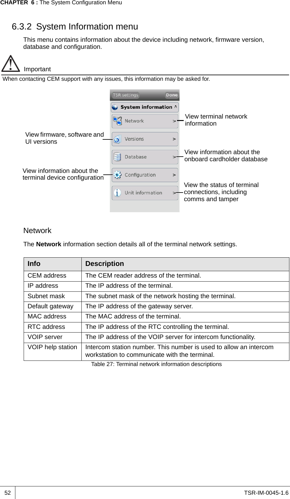 TSR-IM-0045-1.6CHAPTER  6 : The System Configuration Menu526.3.2 System Information menuThis menu contains information about the device including network, firmware version, database and configuration. ImportantWhen contacting CEM support with any issues, this information may be asked for.Network The Network information section details all of the terminal network settings.View terminal network informationView firmware, software and UI versionsView information about the onboard cardholder databaseView information about the terminal device configuration View the status of terminal connections, including comms and tamper Info DescriptionCEM address The CEM reader address of the terminal.IP address The IP address of the terminal.Subnet mask The subnet mask of the network hosting the terminal.Default gateway The IP address of the gateway server.MAC address The MAC address of the terminal. RTC address The IP address of the RTC controlling the terminal.VOIP server The IP address of the VOIP server for intercom functionality.VOIP help station Intercom station number. This number is used to allow an intercom workstation to communicate with the terminal.Table 27: Terminal network information descriptions