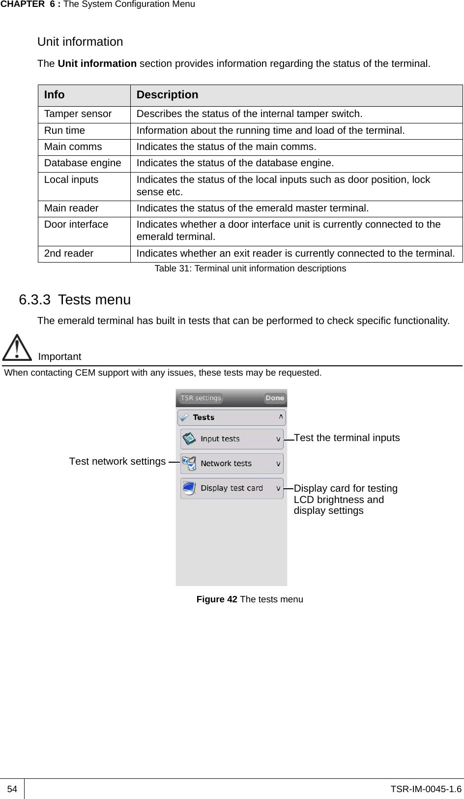 TSR-IM-0045-1.6CHAPTER  6 : The System Configuration Menu54Unit informationThe Unit information section provides information regarding the status of the terminal.6.3.3 Tests menuThe emerald terminal has built in tests that can be performed to check specific functionality. ImportantWhen contacting CEM support with any issues, these tests may be requested.Figure 42 The tests menuInfo DescriptionTamper sensor Describes the status of the internal tamper switch.Run time Information about the running time and load of the terminal.Main comms Indicates the status of the main comms.Database engine Indicates the status of the database engine.Local inputs Indicates the status of the local inputs such as door position, lock sense etc.Main reader Indicates the status of the emerald master terminal.Door interface Indicates whether a door interface unit is currently connected to the emerald terminal.2nd reader Indicates whether an exit reader is currently connected to the terminal.Table 31: Terminal unit information descriptionsTest the terminal inputsTest network settingsDisplay card for testing LCD brightness and display settings