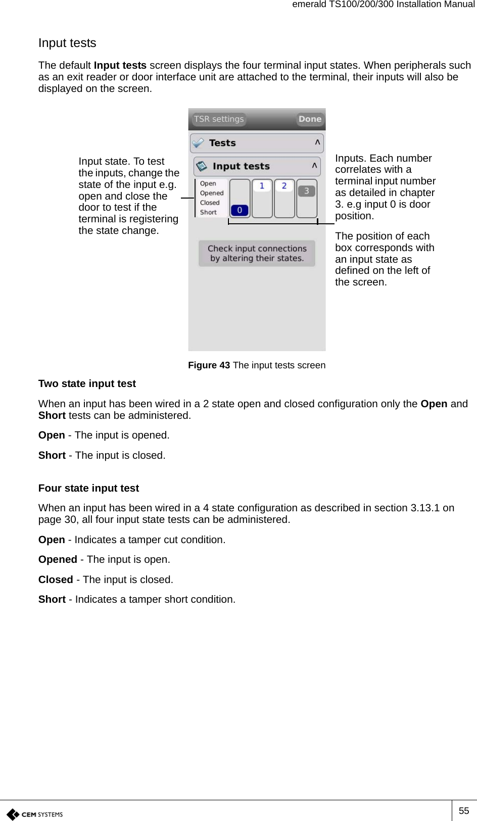 emerald TS100/200/300 Installation Manual55Input testsThe default Input tests screen displays the four terminal input states. When peripherals such as an exit reader or door interface unit are attached to the terminal, their inputs will also be displayed on the screen.Figure 43 The input tests screenTwo state input testWhen an input has been wired in a 2 state open and closed configuration only the Open and Short tests can be administered.Open - The input is opened.Short - The input is closed.Four state input testWhen an input has been wired in a 4 state configuration as described in section 3.13.1 on page 30, all four input state tests can be administered.Open - Indicates a tamper cut condition.Opened - The input is open.Closed - The input is closed.Short - Indicates a tamper short condition.Inputs. Each number correlates with a terminal input number as detailed in chapter 3. e.g input 0 is door position.The position of each box corresponds with an input state as defined on the left of the screen.Input state. To test the inputs, change the state of the input e.g. open and close the door to test if the terminal is registering the state change.