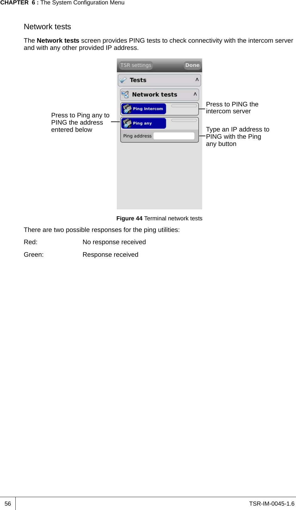 TSR-IM-0045-1.6CHAPTER  6 : The System Configuration Menu56Network testsThe Network tests screen provides PING tests to check connectivity with the intercom server and with any other provided IP address.Figure 44 Terminal network testsThere are two possible responses for the ping utilities:Red: No response receivedGreen: Response receivedPress to PING the intercom serverPress to Ping any to PING the address entered below Type an IP address to PING with the Ping any button