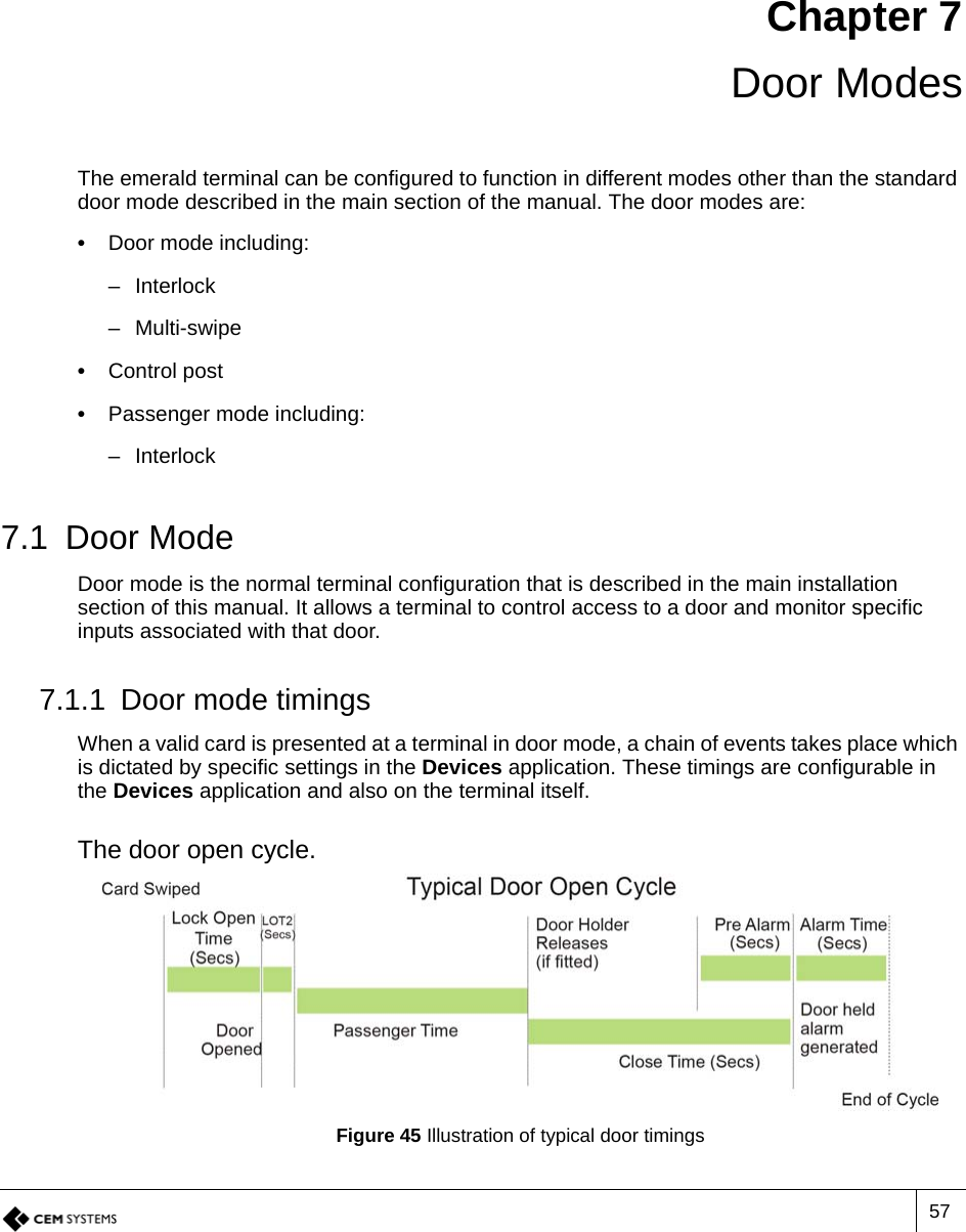 57Chapter 7 Door ModesThe emerald terminal can be configured to function in different modes other than the standard door mode described in the main section of the manual. The door modes are:•  Door mode including:– Interlock– Multi-swipe•  Control post•  Passenger mode including:– Interlock7.1 Door ModeDoor mode is the normal terminal configuration that is described in the main installation section of this manual. It allows a terminal to control access to a door and monitor specific inputs associated with that door. 7.1.1 Door mode timingsWhen a valid card is presented at a terminal in door mode, a chain of events takes place which is dictated by specific settings in the Devices application. These timings are configurable in the Devices application and also on the terminal itself. The door open cycle.Figure 45 Illustration of typical door timings