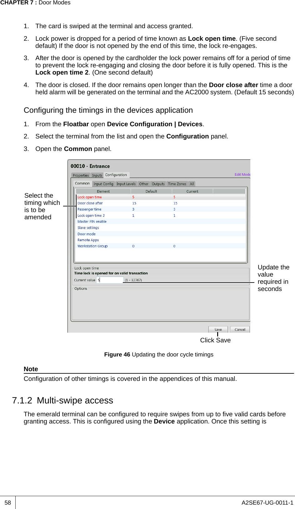 A2SE67-UG-0011-1CHAPTER 7 : Door Modes581. The card is swiped at the terminal and access granted.2. Lock power is dropped for a period of time known as Lock open time. (Five second default) If the door is not opened by the end of this time, the lock re-engages.3. After the door is opened by the cardholder the lock power remains off for a period of time to prevent the lock re-engaging and closing the door before it is fully opened. This is the Lock open time 2. (One second default)4. The door is closed. If the door remains open longer than the Door close after time a door held alarm will be generated on the terminal and the AC2000 system. (Default 15 seconds)Configuring the timings in the devices application1. From the Floatbar open Device Configuration | Devices.2. Select the terminal from the list and open the Configuration panel.3. Open the Common panel.Figure 46 Updating the door cycle timingsNoteConfiguration of other timings is covered in the appendices of this manual.7.1.2 Multi-swipe accessThe emerald terminal can be configured to require swipes from up to five valid cards before granting access. This is configured using the Device application. Once this setting is Select the timing which is to be amendedUpdate the value required in secondsClick Save