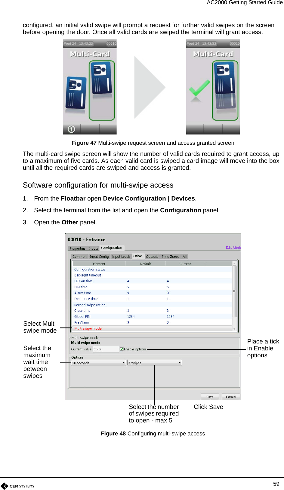 AC2000 Getting Started Guide59configured, an initial valid swipe will prompt a request for further valid swipes on the screen before opening the door. Once all valid cards are swiped the terminal will grant access.Figure 47 Multi-swipe request screen and access granted screenThe multi-card swipe screen will show the number of valid cards required to grant access, up to a maximum of five cards. As each valid card is swiped a card image will move into the box until all the required cards are swiped and access is granted.Software configuration for multi-swipe access1. From the Floatbar open Device Configuration | Devices.2. Select the terminal from the list and open the Configuration panel.3. Open the Other panel.Figure 48 Configuring multi-swipe accessSelect Multi swipe modePlace a tick in Enable optionsSelect the maximum wait time between swipesSelect the number of swipes required to open - max 5Click Save