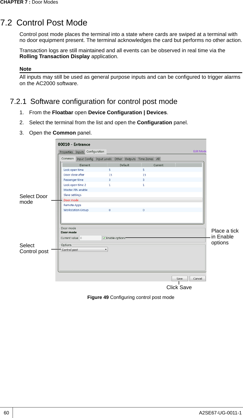 A2SE67-UG-0011-1CHAPTER 7 : Door Modes607.2 Control Post ModeControl post mode places the terminal into a state where cards are swiped at a terminal with no door equipment present. The terminal acknowledges the card but performs no other action.Transaction logs are still maintained and all events can be observed in real time via the Rolling Transaction Display application.NoteAll inputs may still be used as general purpose inputs and can be configured to trigger alarms on the AC2000 software.7.2.1 Software configuration for control post mode1. From the Floatbar open Device Configuration | Devices.2. Select the terminal from the list and open the Configuration panel.3. Open the Common panel.Figure 49 Configuring control post modeSelect Door modeSelect Control postClick SavePlace a tick in Enable options