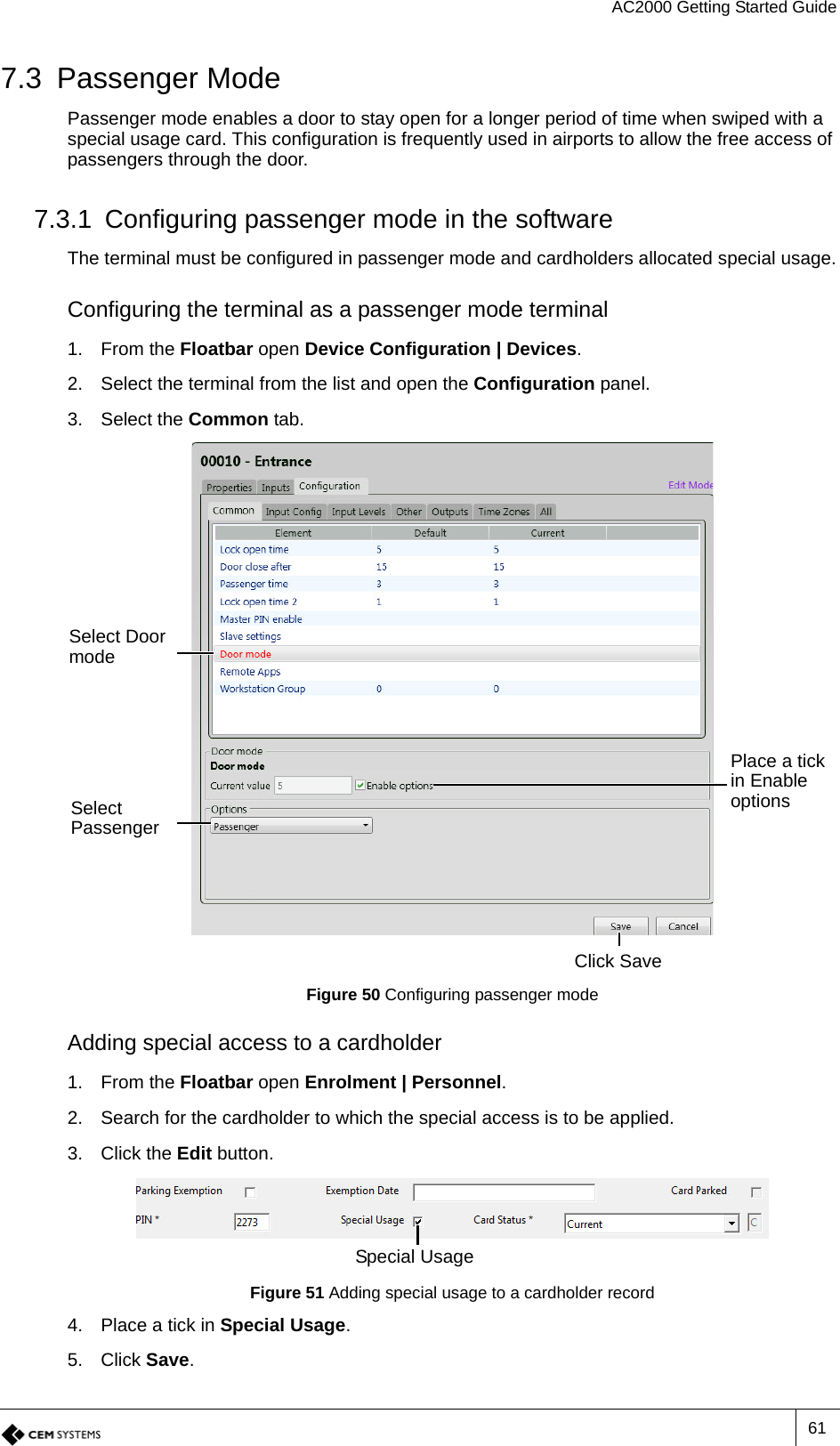 AC2000 Getting Started Guide617.3 Passenger ModePassenger mode enables a door to stay open for a longer period of time when swiped with a special usage card. This configuration is frequently used in airports to allow the free access of passengers through the door.7.3.1 Configuring passenger mode in the softwareThe terminal must be configured in passenger mode and cardholders allocated special usage.Configuring the terminal as a passenger mode terminal1. From the Floatbar open Device Configuration | Devices.2. Select the terminal from the list and open the Configuration panel.3. Select the Common tab.Figure 50 Configuring passenger modeAdding special access to a cardholder1. From the Floatbar open Enrolment | Personnel.2. Search for the cardholder to which the special access is to be applied.3. Click the Edit button.Figure 51 Adding special usage to a cardholder record4. Place a tick in Special Usage.5. Click Save.Select Door modeSelect PassengerClick SavePlace a tick in Enable optionsSpecial Usage
