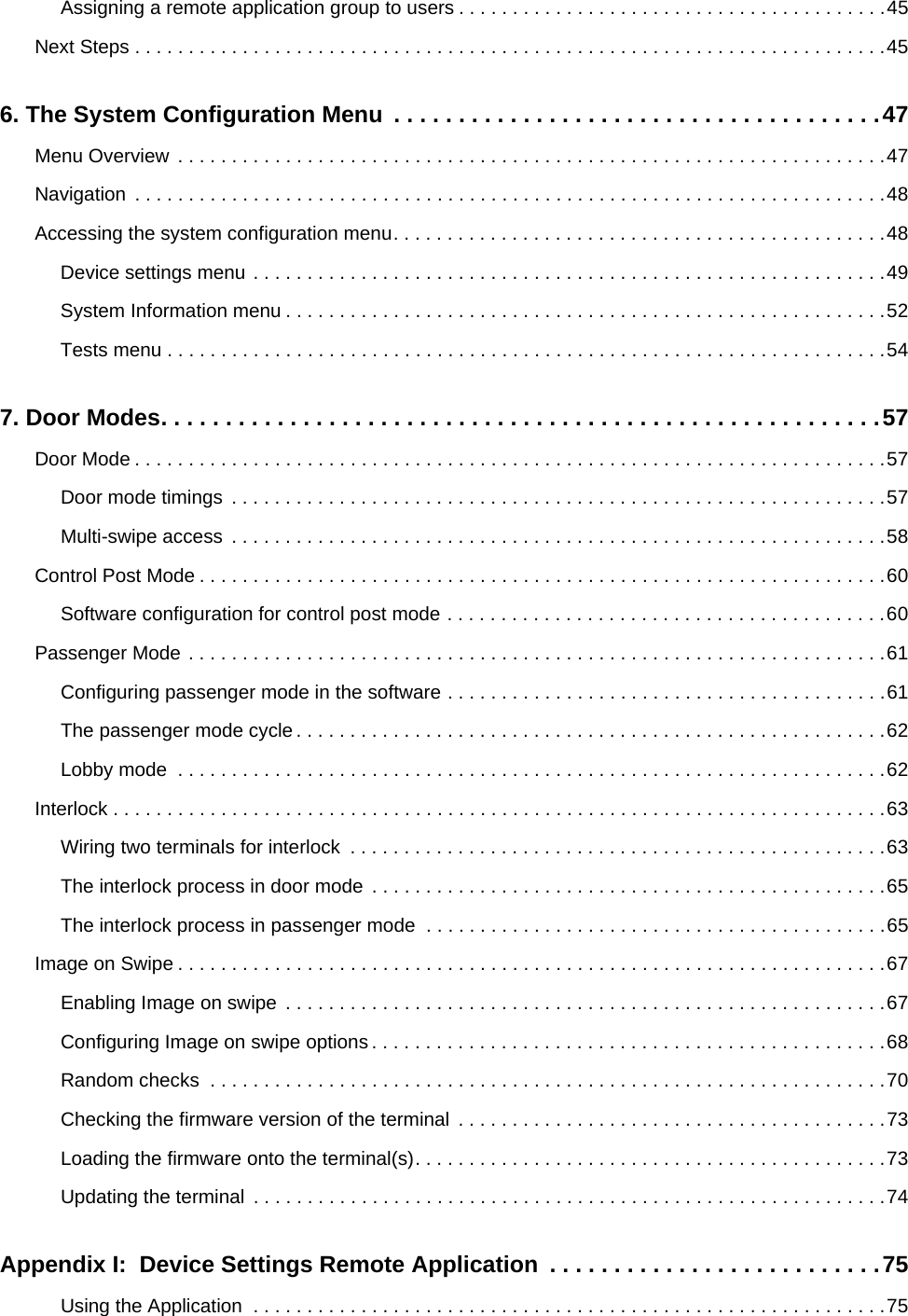Assigning a remote application group to users . . . . . . . . . . . . . . . . . . . . . . . . . . . . . . . . . . . . . . . .45Next Steps . . . . . . . . . . . . . . . . . . . . . . . . . . . . . . . . . . . . . . . . . . . . . . . . . . . . . . . . . . . . . . . . . . . . . .456. The System Configuration Menu  . . . . . . . . . . . . . . . . . . . . . . . . . . . . . . . . . . . . . .47Menu Overview  . . . . . . . . . . . . . . . . . . . . . . . . . . . . . . . . . . . . . . . . . . . . . . . . . . . . . . . . . . . . . . . . . .47Navigation  . . . . . . . . . . . . . . . . . . . . . . . . . . . . . . . . . . . . . . . . . . . . . . . . . . . . . . . . . . . . . . . . . . . . . .48Accessing the system configuration menu. . . . . . . . . . . . . . . . . . . . . . . . . . . . . . . . . . . . . . . . . . . . . .48Device settings menu . . . . . . . . . . . . . . . . . . . . . . . . . . . . . . . . . . . . . . . . . . . . . . . . . . . . . . . . . . .49System Information menu . . . . . . . . . . . . . . . . . . . . . . . . . . . . . . . . . . . . . . . . . . . . . . . . . . . . . . . .52Tests menu . . . . . . . . . . . . . . . . . . . . . . . . . . . . . . . . . . . . . . . . . . . . . . . . . . . . . . . . . . . . . . . . . . .547. Door Modes. . . . . . . . . . . . . . . . . . . . . . . . . . . . . . . . . . . . . . . . . . . . . . . . . . . . . . . .57Door Mode . . . . . . . . . . . . . . . . . . . . . . . . . . . . . . . . . . . . . . . . . . . . . . . . . . . . . . . . . . . . . . . . . . . . . .57Door mode timings  . . . . . . . . . . . . . . . . . . . . . . . . . . . . . . . . . . . . . . . . . . . . . . . . . . . . . . . . . . . . .57Multi-swipe access  . . . . . . . . . . . . . . . . . . . . . . . . . . . . . . . . . . . . . . . . . . . . . . . . . . . . . . . . . . . . .58Control Post Mode . . . . . . . . . . . . . . . . . . . . . . . . . . . . . . . . . . . . . . . . . . . . . . . . . . . . . . . . . . . . . . . .60Software configuration for control post mode . . . . . . . . . . . . . . . . . . . . . . . . . . . . . . . . . . . . . . . . .60Passenger Mode . . . . . . . . . . . . . . . . . . . . . . . . . . . . . . . . . . . . . . . . . . . . . . . . . . . . . . . . . . . . . . . . .61Configuring passenger mode in the software . . . . . . . . . . . . . . . . . . . . . . . . . . . . . . . . . . . . . . . . .61The passenger mode cycle . . . . . . . . . . . . . . . . . . . . . . . . . . . . . . . . . . . . . . . . . . . . . . . . . . . . . . .62Lobby mode  . . . . . . . . . . . . . . . . . . . . . . . . . . . . . . . . . . . . . . . . . . . . . . . . . . . . . . . . . . . . . . . . . .62Interlock . . . . . . . . . . . . . . . . . . . . . . . . . . . . . . . . . . . . . . . . . . . . . . . . . . . . . . . . . . . . . . . . . . . . . . . .63Wiring two terminals for interlock  . . . . . . . . . . . . . . . . . . . . . . . . . . . . . . . . . . . . . . . . . . . . . . . . . .63The interlock process in door mode  . . . . . . . . . . . . . . . . . . . . . . . . . . . . . . . . . . . . . . . . . . . . . . . .65The interlock process in passenger mode  . . . . . . . . . . . . . . . . . . . . . . . . . . . . . . . . . . . . . . . . . . .65Image on Swipe . . . . . . . . . . . . . . . . . . . . . . . . . . . . . . . . . . . . . . . . . . . . . . . . . . . . . . . . . . . . . . . . . .67Enabling Image on swipe  . . . . . . . . . . . . . . . . . . . . . . . . . . . . . . . . . . . . . . . . . . . . . . . . . . . . . . . .67Configuring Image on swipe options . . . . . . . . . . . . . . . . . . . . . . . . . . . . . . . . . . . . . . . . . . . . . . . .68Random checks  . . . . . . . . . . . . . . . . . . . . . . . . . . . . . . . . . . . . . . . . . . . . . . . . . . . . . . . . . . . . . . .70Checking the firmware version of the terminal  . . . . . . . . . . . . . . . . . . . . . . . . . . . . . . . . . . . . . . . .73Loading the firmware onto the terminal(s). . . . . . . . . . . . . . . . . . . . . . . . . . . . . . . . . . . . . . . . . . . .73Updating the terminal  . . . . . . . . . . . . . . . . . . . . . . . . . . . . . . . . . . . . . . . . . . . . . . . . . . . . . . . . . . .74Appendix I:  Device Settings Remote Application  . . . . . . . . . . . . . . . . . . . . . . . . . .75Using the Application  . . . . . . . . . . . . . . . . . . . . . . . . . . . . . . . . . . . . . . . . . . . . . . . . . . . . . . . . . . .75