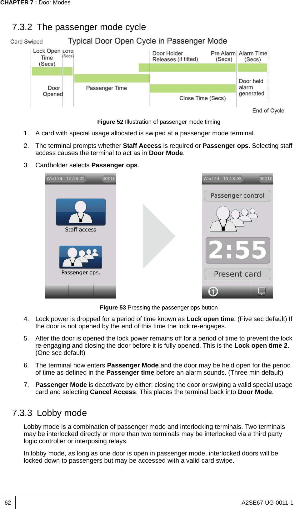 A2SE67-UG-0011-1CHAPTER 7 : Door Modes627.3.2 The passenger mode cycleFigure 52 Illustration of passenger mode timing1. A card with special usage allocated is swiped at a passenger mode terminal.2. The terminal prompts whether Staff Access is required or Passenger ops. Selecting staff access causes the terminal to act as in Door Mode.3. Cardholder selects Passenger ops.Figure 53 Pressing the passenger ops button4. Lock power is dropped for a period of time known as Lock open time. (Five sec default) If the door is not opened by the end of this time the lock re-engages.5. After the door is opened the lock power remains off for a period of time to prevent the lock re-engaging and closing the door before it is fully opened. This is the Lock open time 2. (One sec default)6. The terminal now enters Passenger Mode and the door may be held open for the period of time as defined in the Passenger time before an alarm sounds. (Three min default)7. Passenger Mode is deactivate by either: closing the door or swiping a valid special usage card and selecting Cancel Access. This places the terminal back into Door Mode.7.3.3 Lobby modeLobby mode is a combination of passenger mode and interlocking terminals. Two terminals may be interlocked directly or more than two terminals may be interlocked via a third party logic controller or interposing relays.In lobby mode, as long as one door is open in passenger mode, interlocked doors will be locked down to passengers but may be accessed with a valid card swipe. 