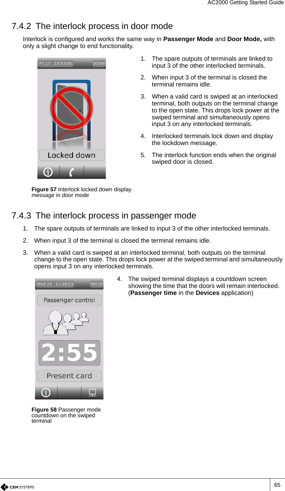 AC2000 Getting Started Guide657.4.2 The interlock process in door modeInterlock is configured and works the same way in Passenger Mode and Door Mode, with only a slight change to end functionality.7.4.3 The interlock process in passenger mode1. The spare outputs of terminals are linked to input 3 of the other interlocked terminals.2. When input 3 of the terminal is closed the terminal remains idle.3. When a valid card is swiped at an interlocked terminal, both outputs on the terminal change to the open state. This drops lock power at the swiped terminal and simultaneously opens input 3 on any interlocked terminals.Figure 57 Interlock locked down display message in door mode1. The spare outputs of terminals are linked to input 3 of the other interlocked terminals.2. When input 3 of the terminal is closed the terminal remains idle.3. When a valid card is swiped at an interlocked terminal, both outputs on the terminal change to the open state. This drops lock power at the swiped terminal and simultaneously opens input 3 on any interlocked terminals.4. Interlocked terminals lock down and display the lockdown message.5. The interlock function ends when the original swiped door is closed.Figure 58 Passenger mode countdown on the swiped terminal4. The swiped terminal displays a countdown screen showing the time that the doors will remain interlocked. (Passenger time in the Devices application)