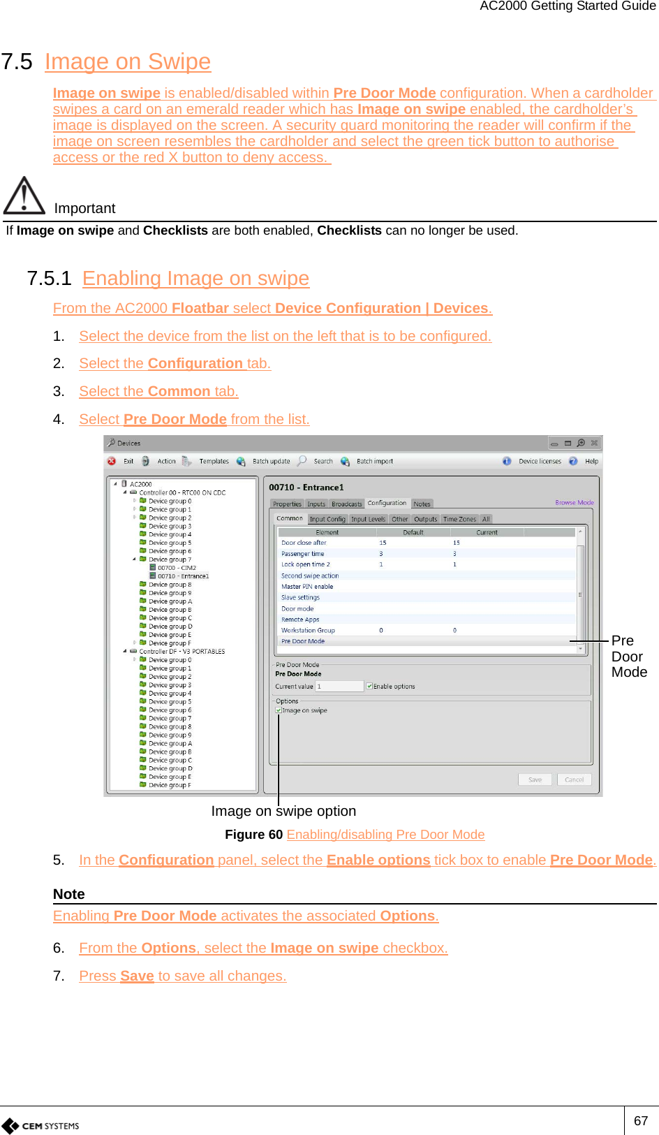 AC2000 Getting Started Guide677.5 Image on SwipeImage on swipe is enabled/disabled within Pre Door Mode configuration. When a cardholder swipes a card on an emerald reader which has Image on swipe enabled, the cardholder’s image is displayed on the screen. A security guard monitoring the reader will confirm if the image on screen resembles the cardholder and select the green tick button to authorise access or the red X button to deny access. ImportantIf Image on swipe and Checklists are both enabled, Checklists can no longer be used.7.5.1 Enabling Image on swipeFrom the AC2000 Floatbar select Device Configuration | Devices.1. Select the device from the list on the left that is to be configured.2. Select the Configuration tab.3. Select the Common tab.4. Select Pre Door Mode from the list.Figure 60 Enabling/disabling Pre Door Mode5. In the Configuration panel, select the Enable options tick box to enable Pre Door Mode.NoteEnabling Pre Door Mode activates the associated Options.6. From the Options, select the Image on swipe checkbox.7. Press Save to save all changes.Pre Door ModeImage on swipe option