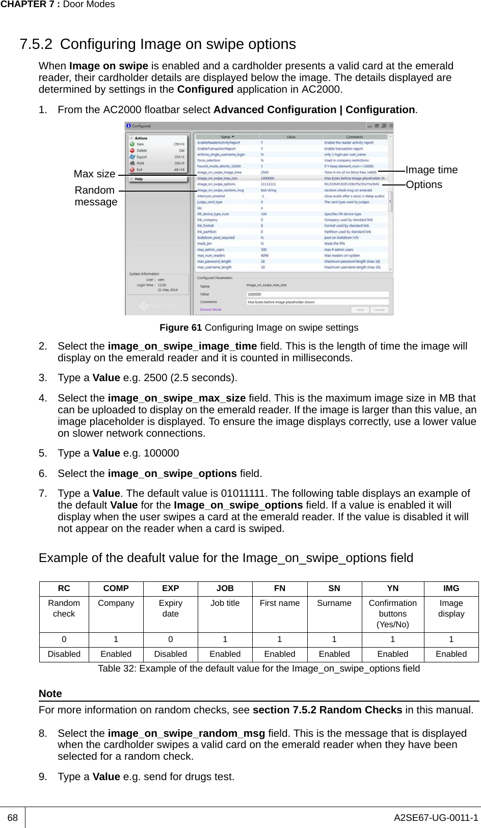 A2SE67-UG-0011-1CHAPTER 7 : Door Modes687.5.2 Configuring Image on swipe optionsWhen Image on swipe is enabled and a cardholder presents a valid card at the emerald reader, their cardholder details are displayed below the image. The details displayed are determined by settings in the Configured application in AC2000.1. From the AC2000 floatbar select Advanced Configuration | Configuration.Figure 61 Configuring Image on swipe settings2. Select the image_on_swipe_image_time field. This is the length of time the image will display on the emerald reader and it is counted in milliseconds.3. Type a Value e.g. 2500 (2.5 seconds).4. Select the image_on_swipe_max_size field. This is the maximum image size in MB that can be uploaded to display on the emerald reader. If the image is larger than this value, an image placeholder is displayed. To ensure the image displays correctly, use a lower value on slower network connections.5. Type a Value e.g. 1000006. Select the image_on_swipe_options field.7. Type a Value. The default value is 01011111. The following table displays an example of the default Value for the Image_on_swipe_options field. If a value is enabled it will display when the user swipes a card at the emerald reader. If the value is disabled it will not appear on the reader when a card is swiped.Example of the deafult value for the Image_on_swipe_options fieldNoteFor more information on random checks, see section 7.5.2 Random Checks in this manual.8. Select the image_on_swipe_random_msg field. This is the message that is displayed when the cardholder swipes a valid card on the emerald reader when they have been selected for a random check.9. Type a Value e.g. send for drugs test.RC COMP EXP JOB FN SN YN IMGRandom checkCompany Expiry dateJob title First name Surname Confirmation buttons (Yes/No)Image display010111 1 1Disabled Enabled Disabled Enabled Enabled Enabled Enabled EnabledTable 32: Example of the default value for the Image_on_swipe_options fieldImage timeMax size OptionsRandom message