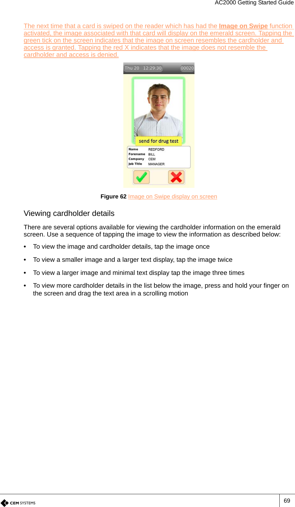 AC2000 Getting Started Guide69The next time that a card is swiped on the reader which has had the Image on Swipe function activated, the image associated with that card will display on the emerald screen. Tapping the green tick on the screen indicates that the image on screen resembles the cardholder and access is granted. Tapping the red X indicates that the image does not resemble the cardholder and access is denied.Figure 62 Image on Swipe display on screenViewing cardholder detailsThere are several options available for viewing the cardholder information on the emerald screen. Use a sequence of tapping the image to view the information as described below:•  To view the image and cardholder details, tap the image once•  To view a smaller image and a larger text display, tap the image twice•  To view a larger image and minimal text display tap the image three times•  To view more cardholder details in the list below the image, press and hold your finger on the screen and drag the text area in a scrolling motion