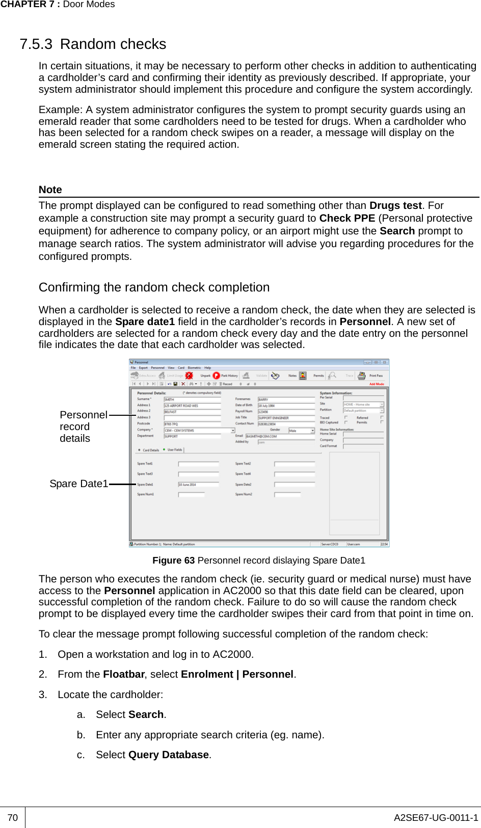 A2SE67-UG-0011-1CHAPTER 7 : Door Modes707.5.3 Random checksIn certain situations, it may be necessary to perform other checks in addition to authenticating a cardholder’s card and confirming their identity as previously described. If appropriate, your system administrator should implement this procedure and configure the system accordingly.Example: A system administrator configures the system to prompt security guards using an emerald reader that some cardholders need to be tested for drugs. When a cardholder who has been selected for a random check swipes on a reader, a message will display on the emerald screen stating the required action.NoteThe prompt displayed can be configured to read something other than Drugs test. For example a construction site may prompt a security guard to Check PPE (Personal protective equipment) for adherence to company policy, or an airport might use the Search prompt to manage search ratios. The system administrator will advise you regarding procedures for the configured prompts.Confirming the random check completionWhen a cardholder is selected to receive a random check, the date when they are selected is displayed in the Spare date1 field in the cardholder’s records in Personnel. A new set of cardholders are selected for a random check every day and the date entry on the personnel file indicates the date that each cardholder was selected.Figure 63 Personnel record dislaying Spare Date1The person who executes the random check (ie. security guard or medical nurse) must have access to the Personnel application in AC2000 so that this date field can be cleared, upon successful completion of the random check. Failure to do so will cause the random check prompt to be displayed every time the cardholder swipes their card from that point in time on. To clear the message prompt following successful completion of the random check:1. Open a workstation and log in to AC2000.2. From the Floatbar, select Enrolment | Personnel.3. Locate the cardholder:a. Select Search.b. Enter any appropriate search criteria (eg. name).c. Select Query Database.Spare Date1Personnel record details