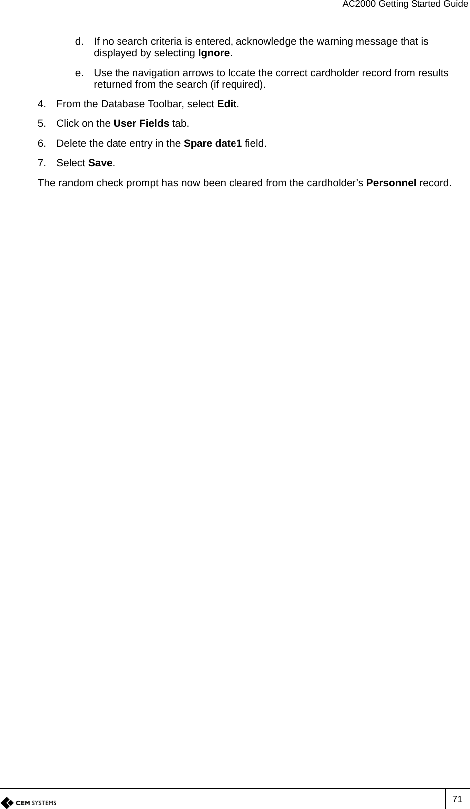 AC2000 Getting Started Guide71d. If no search criteria is entered, acknowledge the warning message that is displayed by selecting Ignore.e. Use the navigation arrows to locate the correct cardholder record from results returned from the search (if required).4. From the Database Toolbar, select Edit.5. Click on the User Fields tab.6. Delete the date entry in the Spare date1 field.7. Select Save.The random check prompt has now been cleared from the cardholder’s Personnel record.