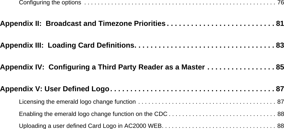 Configuring the options  . . . . . . . . . . . . . . . . . . . . . . . . . . . . . . . . . . . . . . . . . . . . . . . . . . . . . . . . . 76Appendix II:  Broadcast and Timezone Priorities . . . . . . . . . . . . . . . . . . . . . . . . . . . 81Appendix III:  Loading Card Definitions. . . . . . . . . . . . . . . . . . . . . . . . . . . . . . . . . . . 83Appendix IV:  Configuring a Third Party Reader as a Master . . . . . . . . . . . . . . . . . 85Appendix V: User Defined Logo. . . . . . . . . . . . . . . . . . . . . . . . . . . . . . . . . . . . . . . . . 87Licensing the emerald logo change function . . . . . . . . . . . . . . . . . . . . . . . . . . . . . . . . . . . . . . . . . 87Enabling the emerald logo change function on the CDC . . . . . . . . . . . . . . . . . . . . . . . . . . . . . . . . 88Uploading a user defined Card Logo in AC2000 WEB. . . . . . . . . . . . . . . . . . . . . . . . . . . . . . . . . . 88
