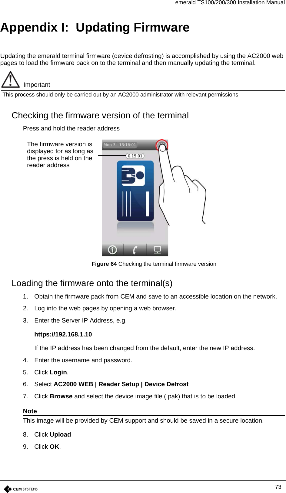 emerald TS100/200/300 Installation Manual73Appendix I:  Updating FirmwareUpdating the emerald terminal firmware (device defrosting) is accomplished by using the AC2000 web pages to load the firmware pack on to the terminal and then manually updating the terminal.ImportantThis process should only be carried out by an AC2000 administrator with relevant permissions.Checking the firmware version of the terminalPress and hold the reader addressFigure 64 Checking the terminal firmware versionLoading the firmware onto the terminal(s)1. Obtain the firmware pack from CEM and save to an accessible location on the network.2. Log into the web pages by opening a web browser.3. Enter the Server IP Address, e.g.https://192.168.1.10If the IP address has been changed from the default, enter the new IP address.4. Enter the username and password.5. Click Login.6. Select AC2000 WEB | Reader Setup | Device Defrost 7. Click Browse and select the device image file (.pak) that is to be loaded. NoteThis image will be provided by CEM support and should be saved in a secure location.8. Click Upload9. Click OK.The firmware version is displayed for as long as the press is held on the reader address