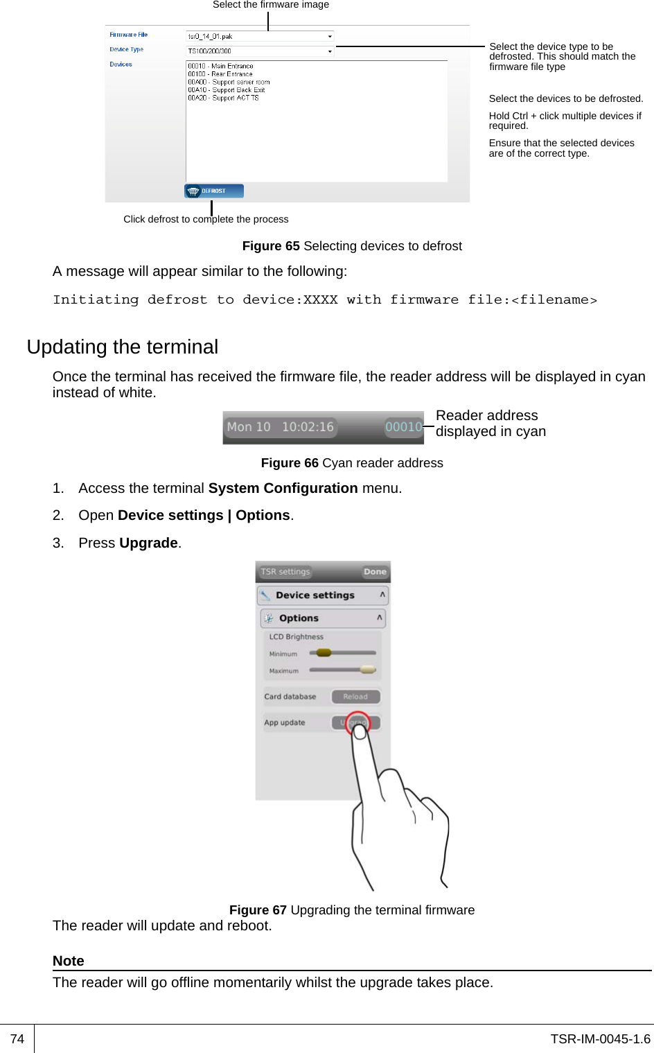 TSR-IM-0045-1.674Figure 65 Selecting devices to defrostA message will appear similar to the following:Initiating defrost to device:XXXX with firmware file:&lt;filename&gt;Updating the terminalOnce the terminal has received the firmware file, the reader address will be displayed in cyan instead of white.Figure 66 Cyan reader address1. Access the terminal System Configuration menu.2. Open Device settings | Options.3. Press Upgrade.Figure 67 Upgrading the terminal firmwareThe reader will update and reboot.NoteThe reader will go offline momentarily whilst the upgrade takes place.Select the firmware imageSelect the device type to be defrosted. This should match the firmware file typeSelect the devices to be defrosted.Hold Ctrl + click multiple devices if required.Ensure that the selected devices are of the correct type.Click defrost to complete the processReader address displayed in cyan