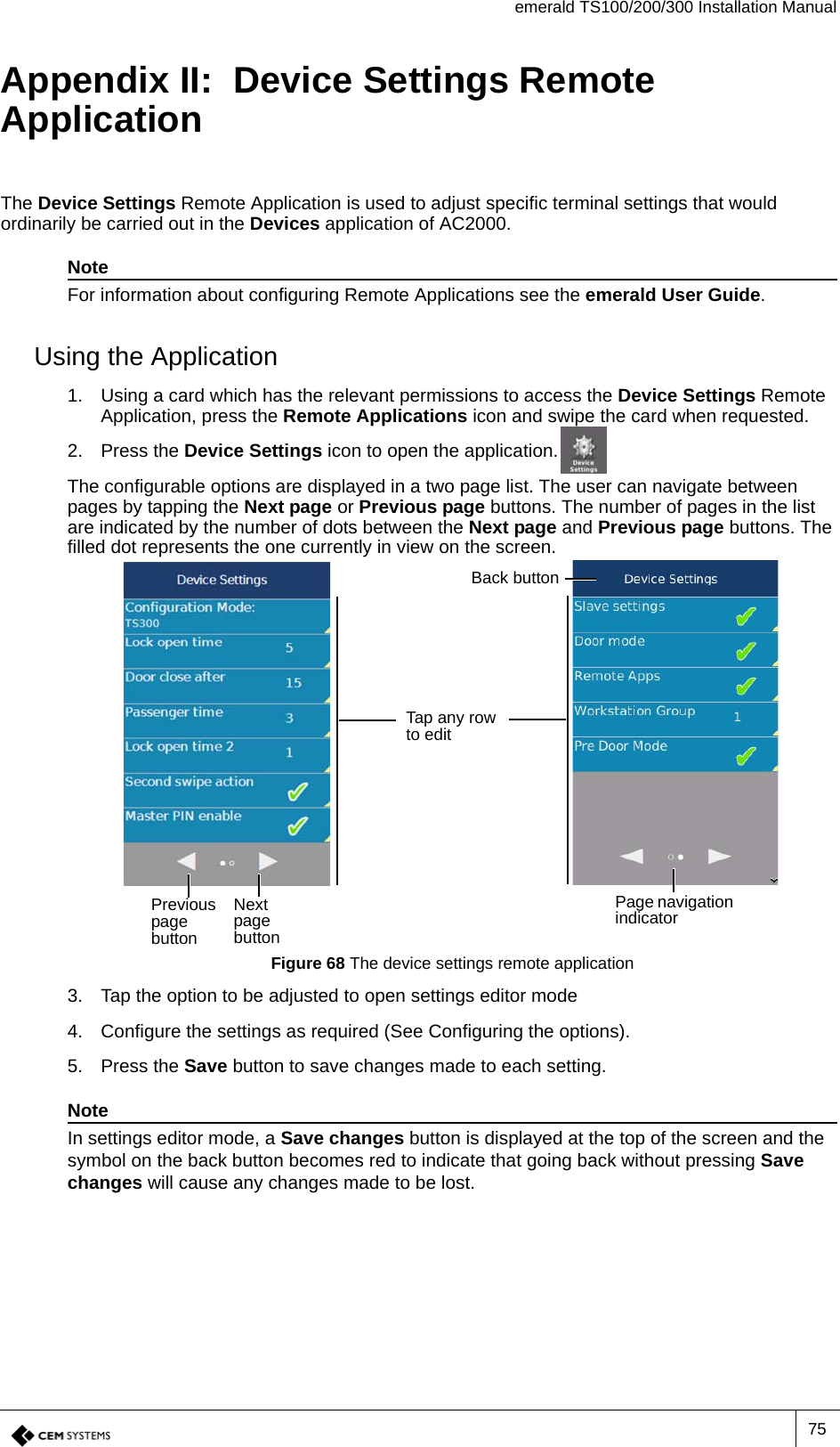 emerald TS100/200/300 Installation Manual75Appendix II:  Device Settings Remote ApplicationThe Device Settings Remote Application is used to adjust specific terminal settings that would ordinarily be carried out in the Devices application of AC2000. NoteFor information about configuring Remote Applications see the emerald User Guide.Using the Application1. Using a card which has the relevant permissions to access the Device Settings Remote Application, press the Remote Applications icon and swipe the card when requested.2. Press the Device Settings icon to open the application.The configurable options are displayed in a two page list. The user can navigate between pages by tapping the Next page or Previous page buttons. The number of pages in the list are indicated by the number of dots between the Next page and Previous page buttons. The filled dot represents the one currently in view on the screen.Figure 68 The device settings remote application3. Tap the option to be adjusted to open settings editor mode4. Configure the settings as required (See Configuring the options).5. Press the Save button to save changes made to each setting.NoteIn settings editor mode, a Save changes button is displayed at the top of the screen and the symbol on the back button becomes red to indicate that going back without pressing Save changes will cause any changes made to be lost.Previous page buttonNext page buttonPage navigation indicatorBack buttonTap any row to edit