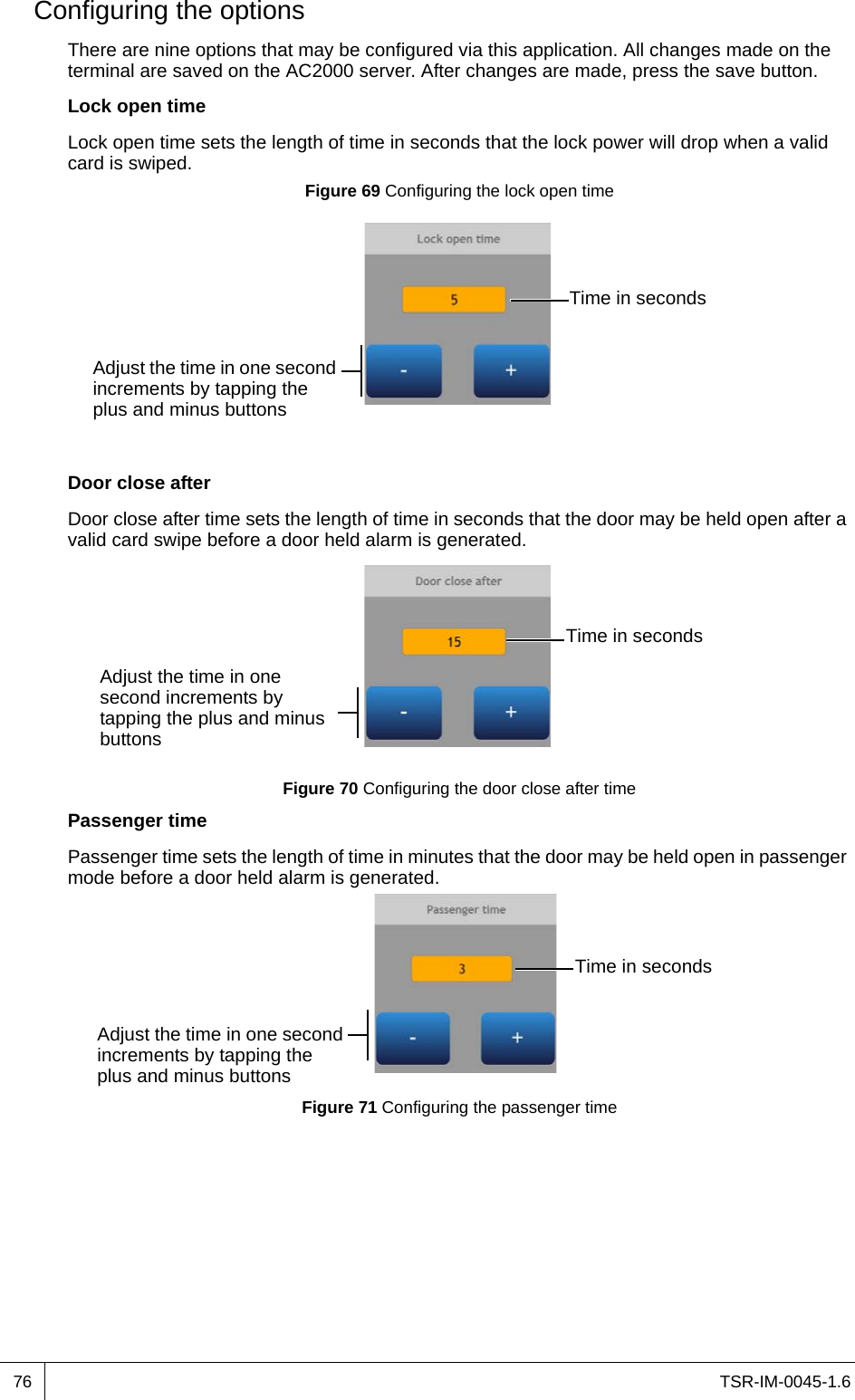 TSR-IM-0045-1.676Configuring the optionsThere are nine options that may be configured via this application. All changes made on the terminal are saved on the AC2000 server. After changes are made, press the save button.Lock open timeLock open time sets the length of time in seconds that the lock power will drop when a valid card is swiped.Figure 69 Configuring the lock open timeDoor close afterDoor close after time sets the length of time in seconds that the door may be held open after a valid card swipe before a door held alarm is generated.Figure 70 Configuring the door close after timePassenger timePassenger time sets the length of time in minutes that the door may be held open in passenger mode before a door held alarm is generated.Figure 71 Configuring the passenger timeAdjust the time in one second increments by tapping the plus and minus buttonsTime in secondsTime in secondsAdjust the time in one second increments by tapping the plus and minus buttonsAdjust the time in one second increments by tapping the plus and minus buttonsTime in seconds