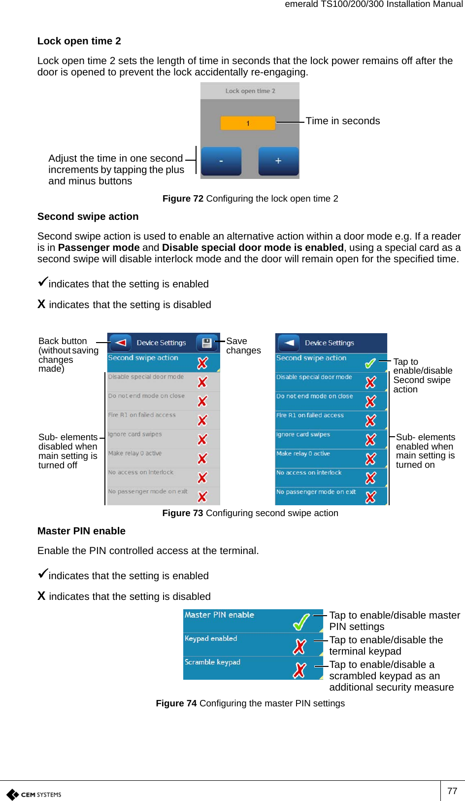 emerald TS100/200/300 Installation Manual77Lock open time 2Lock open time 2 sets the length of time in seconds that the lock power remains off after the door is opened to prevent the lock accidentally re-engaging.Figure 72 Configuring the lock open time 2Second swipe actionSecond swipe action is used to enable an alternative action within a door mode e.g. If a reader is in Passenger mode and Disable special door mode is enabled, using a special card as a second swipe will disable interlock mode and the door will remain open for the specified time.indicates that the setting is enabledX indicates that the setting is disabledFigure 73 Configuring second swipe actionMaster PIN enableEnable the PIN controlled access at the terminal.indicates that the setting is enabledX indicates that the setting is disabledFigure 74 Configuring the master PIN settingsTime in secondsAdjust the time in one second increments by tapping the plus and minus buttonsBack button (without saving changes made)Save changesSub- elements disabled when main setting is turned offSub- elements enabled when main setting is turned onTap to enable/disable Second swipe actionTap to enable/disable master PIN settingsTap to enable/disable the terminal keypadTap to enable/disable a scrambled keypad as an additional security measure