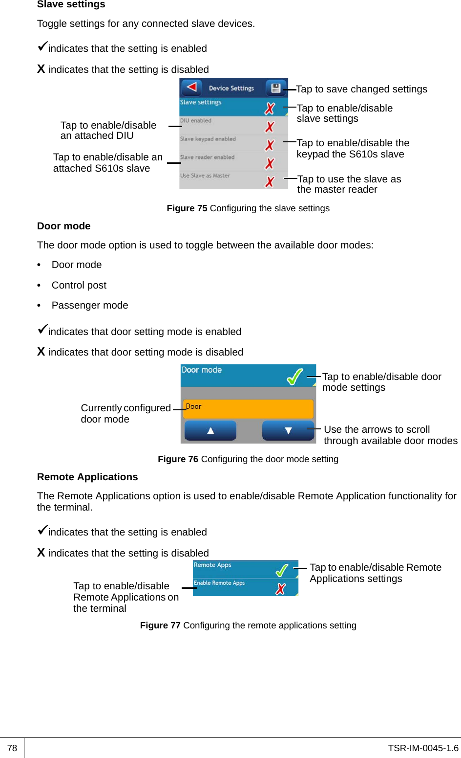 TSR-IM-0045-1.678Slave settingsToggle settings for any connected slave devices.indicates that the setting is enabledX indicates that the setting is disabledFigure 75 Configuring the slave settingsDoor modeThe door mode option is used to toggle between the available door modes:•  Door mode•  Control post•  Passenger modeindicates that door setting mode is enabledX indicates that door setting mode is disabledFigure 76 Configuring the door mode settingRemote ApplicationsThe Remote Applications option is used to enable/disable Remote Application functionality for the terminal.indicates that the setting is enabledX indicates that the setting is disabledFigure 77 Configuring the remote applications settingTap to enable/disable slave settings Tap to enable/disable the keypad the S610s slaveTap to enable/disable an attached S610s slaveTap to enable/disable an attached DIUTap to use the slave as the master readerTap to save changed settings Currently configured door modeTap to enable/disable door mode settings Use the arrows to scroll through available door modesTap to enable/disable Remote Applications settingsTap to enable/disable Remote Applications on the terminal