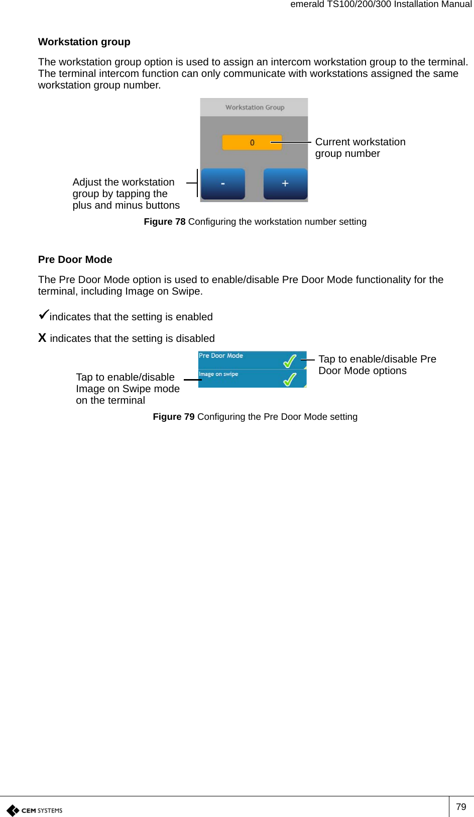 emerald TS100/200/300 Installation Manual79Workstation groupThe workstation group option is used to assign an intercom workstation group to the terminal. The terminal intercom function can only communicate with workstations assigned the same workstation group number.Figure 78 Configuring the workstation number settingPre Door ModeThe Pre Door Mode option is used to enable/disable Pre Door Mode functionality for the terminal, including Image on Swipe.indicates that the setting is enabledX indicates that the setting is disabledFigure 79 Configuring the Pre Door Mode settingCurrent workstation group numberAdjust the workstation group by tapping the plus and minus buttonsTap to enable/disable Pre Door Mode optionsTap to enable/disable Image on Swipe mode on the terminal