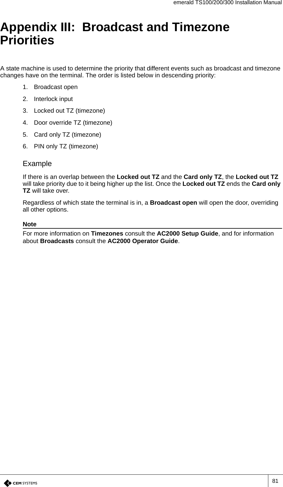 emerald TS100/200/300 Installation Manual81Appendix III:  Broadcast and Timezone PrioritiesA state machine is used to determine the priority that different events such as broadcast and timezone changes have on the terminal. The order is listed below in descending priority:1. Broadcast open2. Interlock input3. Locked out TZ (timezone)4. Door override TZ (timezone)5. Card only TZ (timezone)6. PIN only TZ (timezone)ExampleIf there is an overlap between the Locked out TZ and the Card only TZ, the Locked out TZ will take priority due to it being higher up the list. Once the Locked out TZ ends the Card only TZ will take over.Regardless of which state the terminal is in, a Broadcast open will open the door, overriding all other options.NoteFor more information on Timezones consult the AC2000 Setup Guide, and for information about Broadcasts consult the AC2000 Operator Guide.