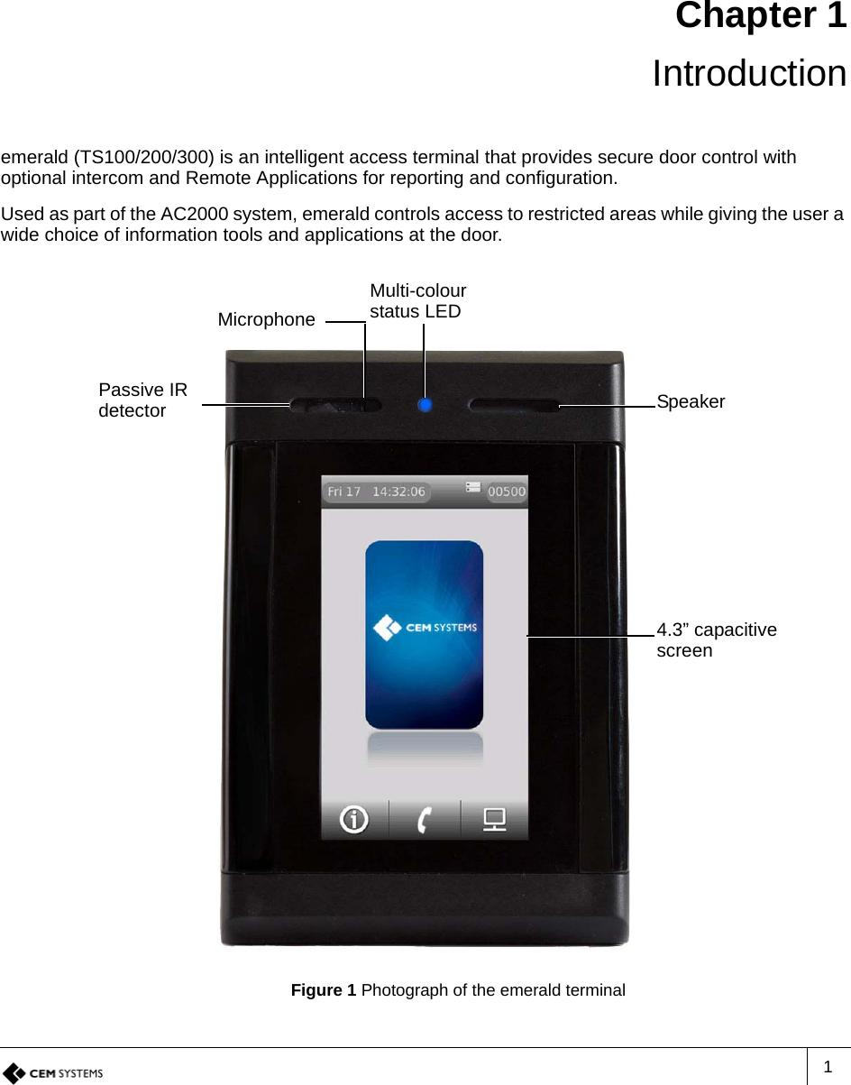 1Chapter 1 Introductionemerald (TS100/200/300) is an intelligent access terminal that provides secure door control with optional intercom and Remote Applications for reporting and configuration.Used as part of the AC2000 system, emerald controls access to restricted areas while giving the user a wide choice of information tools and applications at the door. Figure 1 Photograph of the emerald terminalMulti-colour status LEDPassive IR detector Speaker4.3” capacitive screenMicrophone