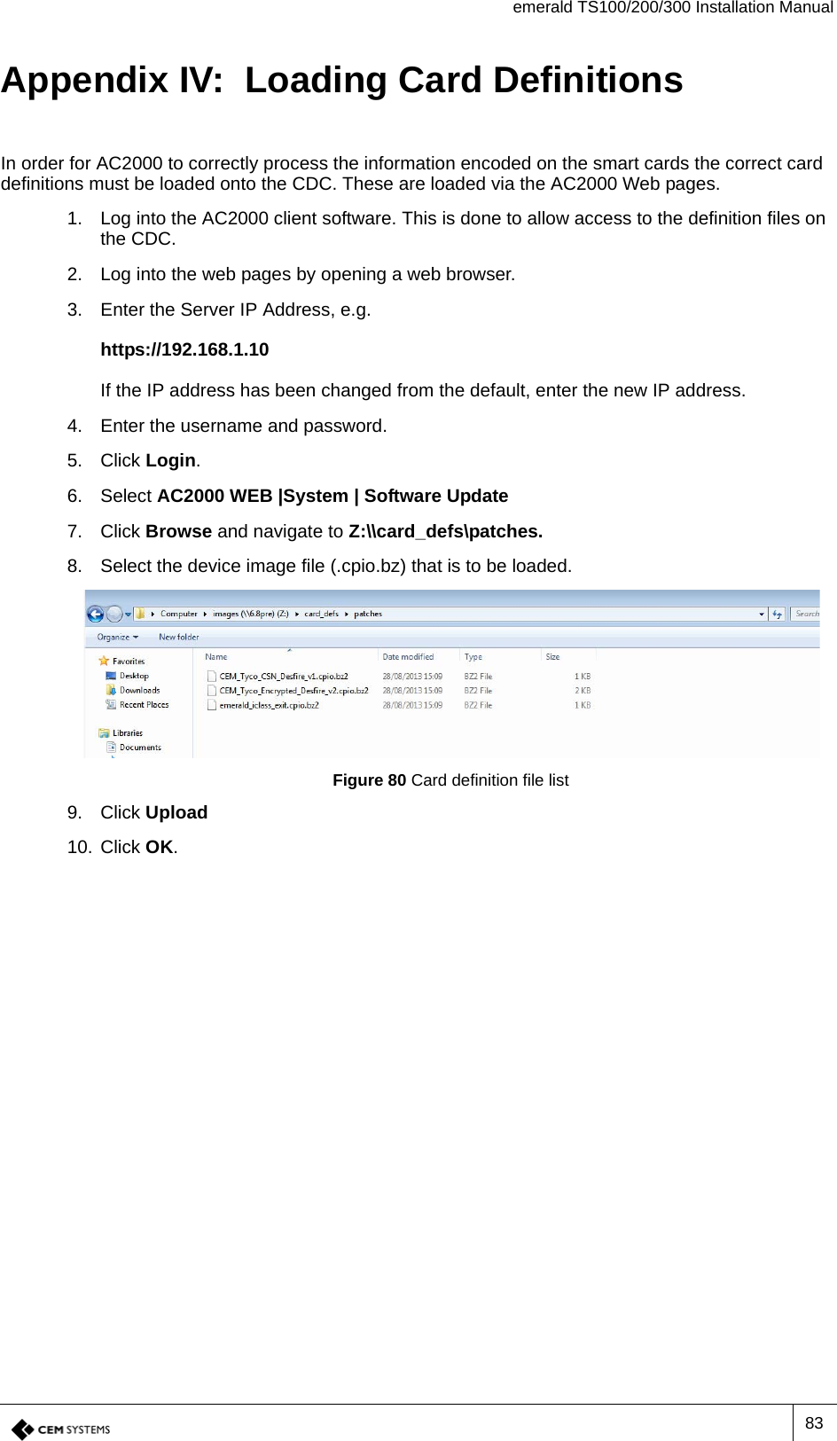 emerald TS100/200/300 Installation Manual83Appendix IV:  Loading Card DefinitionsIn order for AC2000 to correctly process the information encoded on the smart cards the correct card definitions must be loaded onto the CDC. These are loaded via the AC2000 Web pages.1. Log into the AC2000 client software. This is done to allow access to the definition files on the CDC.2. Log into the web pages by opening a web browser.3. Enter the Server IP Address, e.g.https://192.168.1.10If the IP address has been changed from the default, enter the new IP address.4. Enter the username and password.5. Click Login.6. Select AC2000 WEB |System | Software Update7. Click Browse and navigate to Z:\\card_defs\patches.8. Select the device image file (.cpio.bz) that is to be loaded. Figure 80 Card definition file list9. Click Upload10. Click OK.