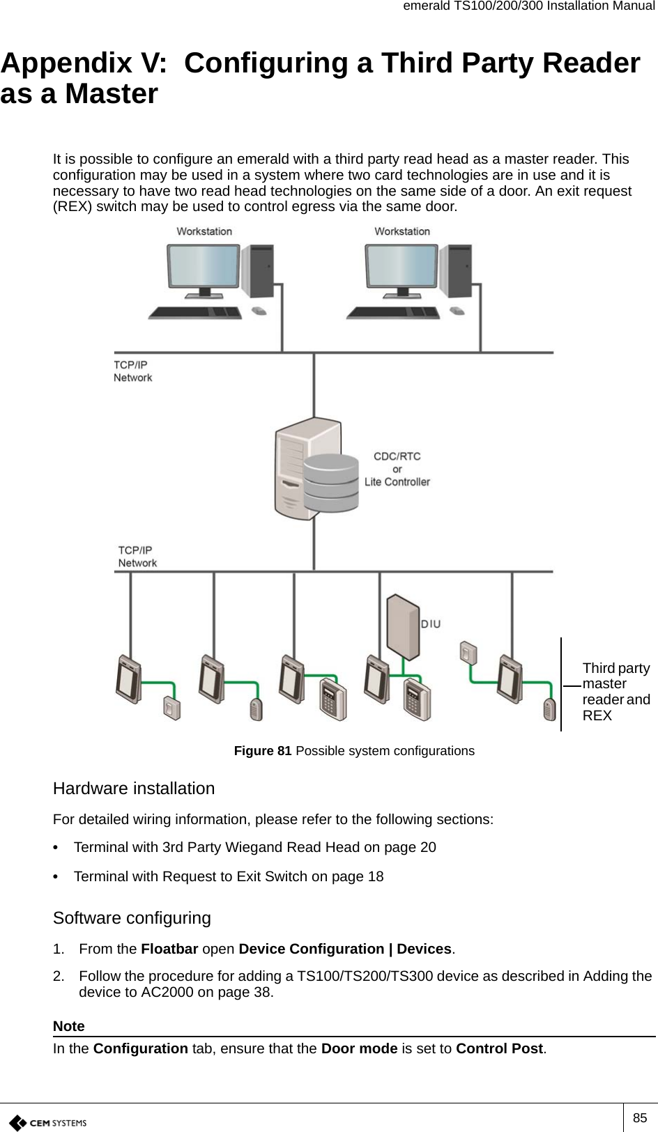 emerald TS100/200/300 Installation Manual85Appendix V:  Configuring a Third Party Reader as a MasterIt is possible to configure an emerald with a third party read head as a master reader. This configuration may be used in a system where two card technologies are in use and it is necessary to have two read head technologies on the same side of a door. An exit request (REX) switch may be used to control egress via the same door.Figure 81 Possible system configurationsHardware installationFor detailed wiring information, please refer to the following sections: •  Terminal with 3rd Party Wiegand Read Head on page 20•  Terminal with Request to Exit Switch on page 18Software configuring1. From the Floatbar open Device Configuration | Devices.2. Follow the procedure for adding a TS100/TS200/TS300 device as described in Adding the device to AC2000 on page 38.NoteIn the Configuration tab, ensure that the Door mode is set to Control Post.Third party master reader and REX