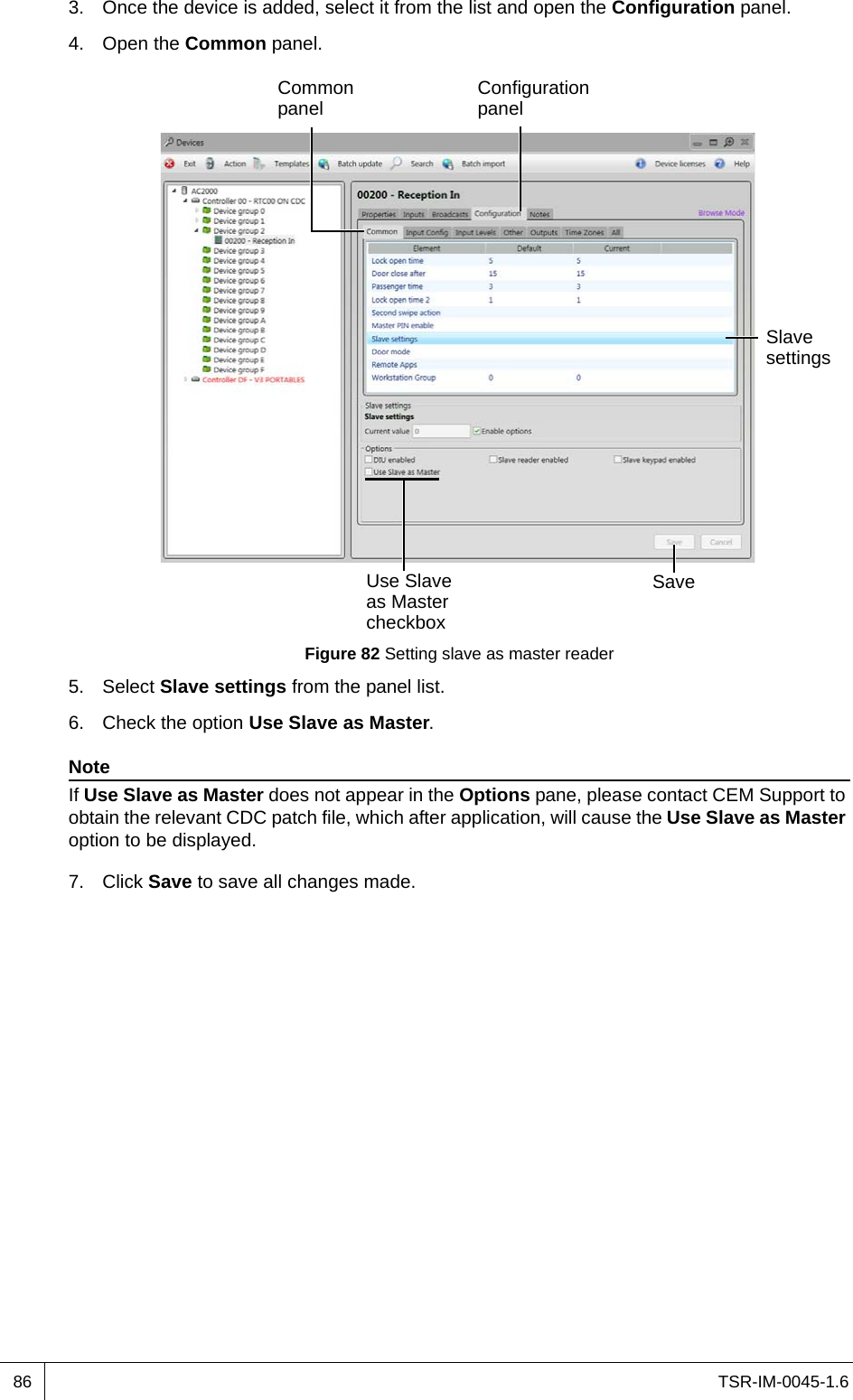 TSR-IM-0045-1.6863. Once the device is added, select it from the list and open the Configuration panel.4. Open the Common panel.Figure 82 Setting slave as master reader5. Select Slave settings from the panel list.6. Check the option Use Slave as Master.NoteIf Use Slave as Master does not appear in the Options pane, please contact CEM Support to obtain the relevant CDC patch file, which after application, will cause the Use Slave as Master option to be displayed.7. Click Save to save all changes made.Configuration panelCommon panelSlave settingsSaveUse Slave as Master checkbox