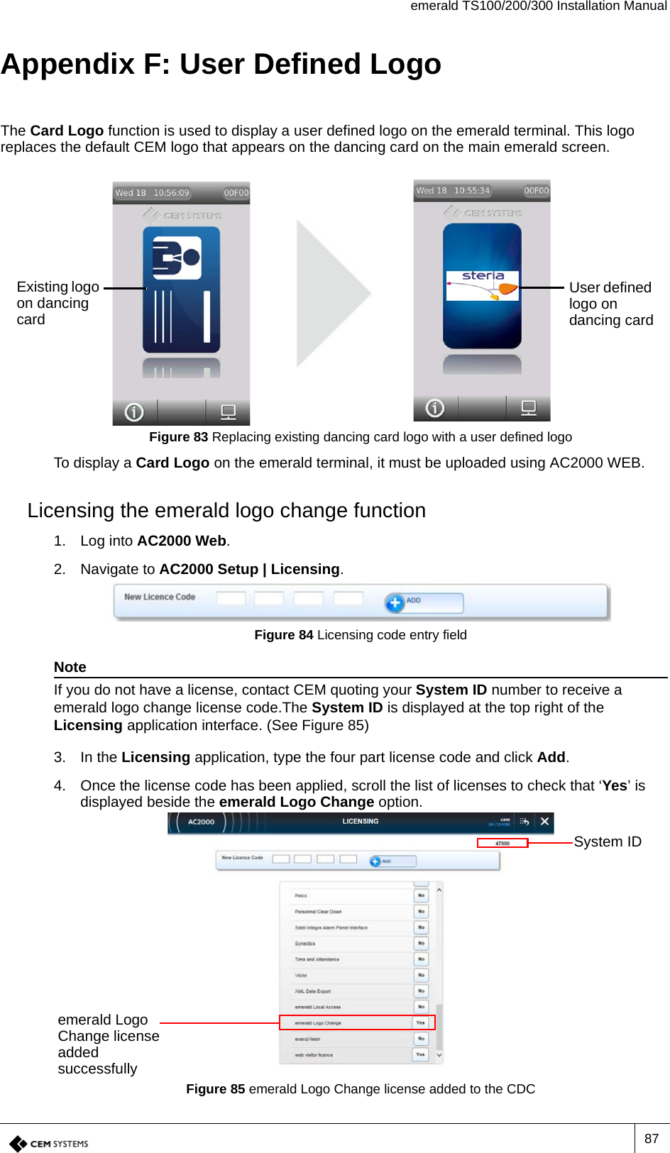 emerald TS100/200/300 Installation Manual87Appendix F: User Defined LogoThe Card Logo function is used to display a user defined logo on the emerald terminal. This logo replaces the default CEM logo that appears on the dancing card on the main emerald screen.Figure 83 Replacing existing dancing card logo with a user defined logoTo display a Card Logo on the emerald terminal, it must be uploaded using AC2000 WEB. Licensing the emerald logo change function1. Log into AC2000 Web.2. Navigate to AC2000 Setup | Licensing.Figure 84 Licensing code entry fieldNoteIf you do not have a license, contact CEM quoting your System ID number to receive a emerald logo change license code.The System ID is displayed at the top right of the Licensing application interface. (See Figure 85)3. In the Licensing application, type the four part license code and click Add.4. Once the license code has been applied, scroll the list of licenses to check that ‘Yes’ is displayed beside the emerald Logo Change option.Figure 85 emerald Logo Change license added to the CDCExisting logo on dancing cardUser defined logo on dancing cardemerald Logo Change license added successfullySystem ID