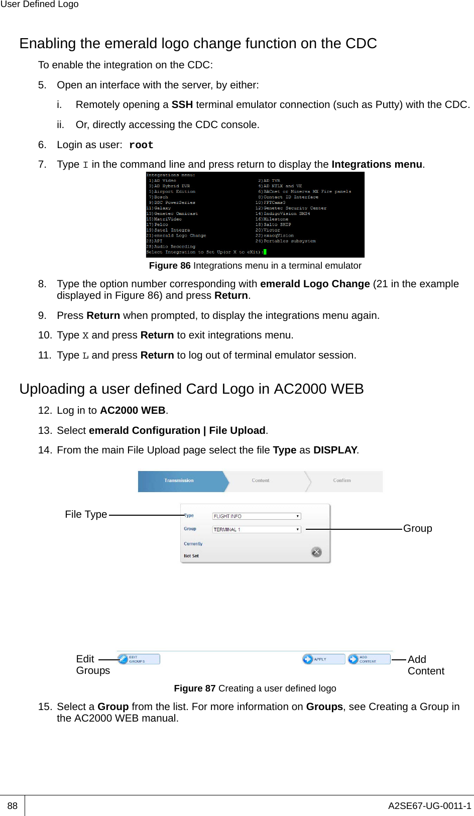 A2SE67-UG-0011-1User Defined Logo88Enabling the emerald logo change function on the CDCTo enable the integration on the CDC:5. Open an interface with the server, by either:i. Remotely opening a SSH terminal emulator connection (such as Putty) with the CDC.ii. Or, directly accessing the CDC console.6. Login as user: root7. Type I in the command line and press return to display the Integrations menu.Figure 86 Integrations menu in a terminal emulator8. Type the option number corresponding with emerald Logo Change (21 in the example displayed in Figure 86) and press Return.9. Press Return when prompted, to display the integrations menu again.10. Type X and press Return to exit integrations menu.11. Type L and press Return to log out of terminal emulator session.Uploading a user defined Card Logo in AC2000 WEB12. Log in to AC2000 WEB.13. Select emerald Configuration | File Upload.14. From the main File Upload page select the file Type as DISPLAY.Figure 87 Creating a user defined logo15. Select a Group from the list. For more information on Groups, see Creating a Group in the AC2000 WEB manual.File TypeGroupEdit Groups Add Content