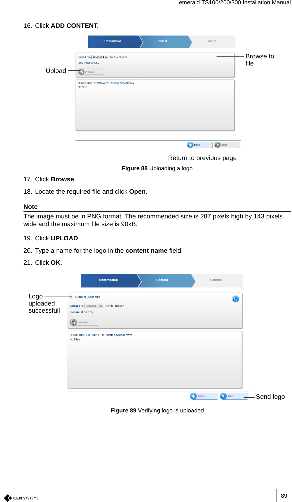 emerald TS100/200/300 Installation Manual8916. Click ADD CONTENT.Figure 88 Uploading a logo17. Click Browse.18. Locate the required file and click Open. NoteThe image must be in PNG format. The recommended size is 287 pixels high by 143 pixels wide and the maximum file size is 90kB.19. Click UPLOAD.20. Type a name for the logo in the content name field.21. Click OK.Figure 89 Verifying logo is uploadedUploadBrowse to fileReturn to previous pageLogo uploaded successfullSend logo