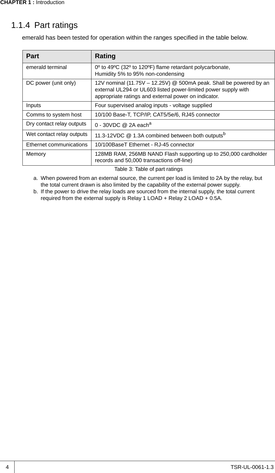 TSR-UL-0061-1.3 CHAPTER 1 : Introduction41.1.4 Part ratingsemerald has been tested for operation within the ranges specified in the table below.Part Ratingemerald terminal 0º to 49ºC (32º to 120ºF) flame retardant polycarbonate,Humidity 5% to 95% non-condensingDC power (unit only) 12V nominal (11.75V – 12.25V) @ 500mA peak. Shall be powered by an external UL294 or UL603 listed power-limited power supply with appropriate ratings and external power on indicator.Inputs Four supervised analog inputs - voltage suppliedComms to system host 10/100 Base-T, TCP/IP, CAT5/5e/6, RJ45 connectorDry contact relay outputs 0 - 30VDC @ 2A eachaa. When powered from an external source, the current per load is limited to 2A by the relay, but the total current drawn is also limited by the capability of the external power supply.Wet contact relay outputs 11.3-12VDC @ 1.3A combined between both outputsbb. If the power to drive the relay loads are sourced from the internal supply, the total current required from the external supply is Relay 1 LOAD + Relay 2 LOAD + 0.5A.Ethernet communications 10/100BaseT Ethernet - RJ-45 connectorMemory 128MB RAM, 256MB NAND Flash supporting up to 250,000 cardholder records and 50,000 transactions off-line)Table 3: Table of part ratings