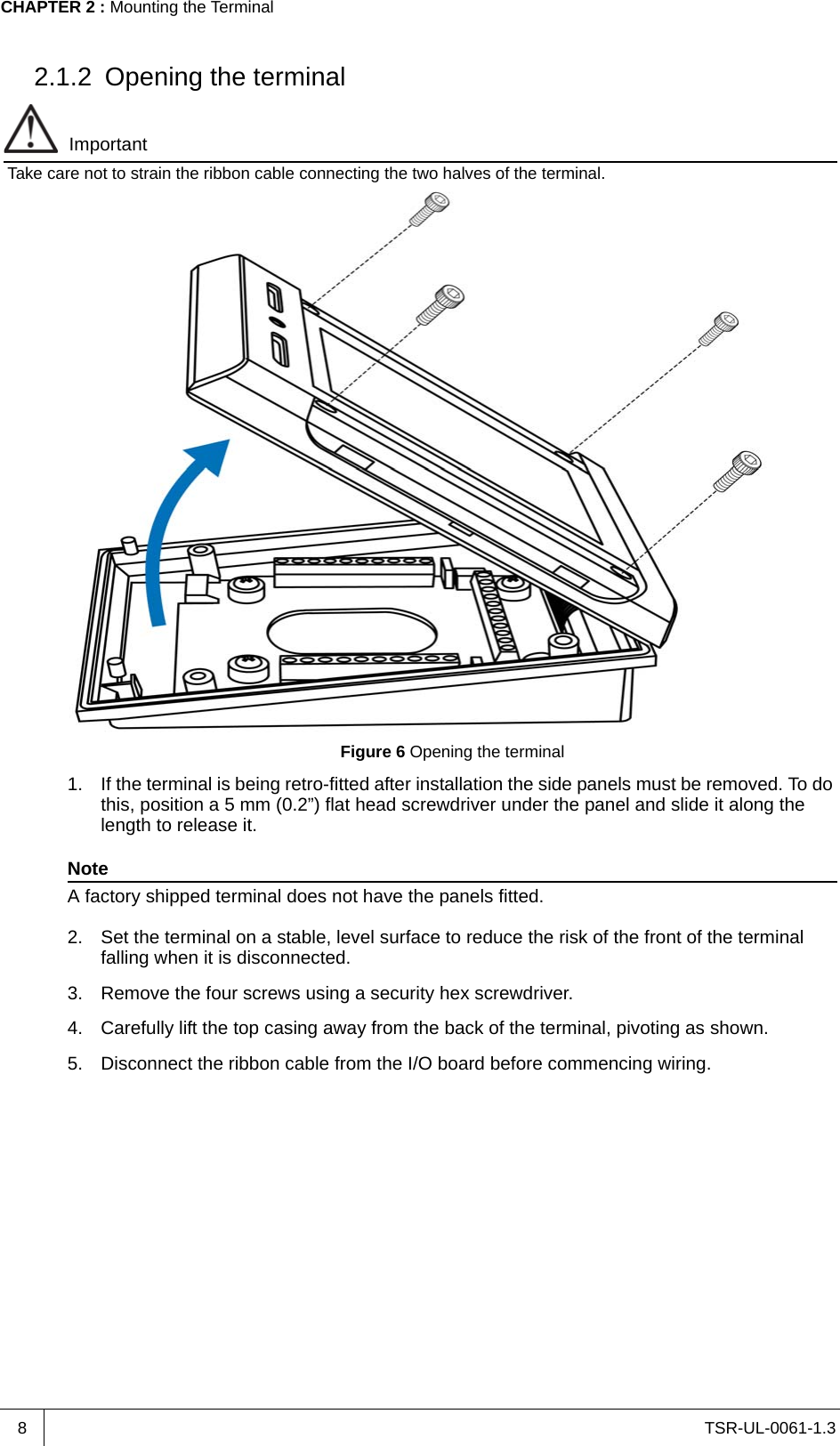 TSR-UL-0061-1.3 CHAPTER 2 : Mounting the Terminal82.1.2 Opening the terminalImportantTake care not to strain the ribbon cable connecting the two halves of the terminal.Figure 6 Opening the terminal1. If the terminal is being retro-fitted after installation the side panels must be removed. To do this, position a 5 mm (0.2”) flat head screwdriver under the panel and slide it along the length to release it.NoteA factory shipped terminal does not have the panels fitted.2. Set the terminal on a stable, level surface to reduce the risk of the front of the terminal falling when it is disconnected.3. Remove the four screws using a security hex screwdriver.4. Carefully lift the top casing away from the back of the terminal, pivoting as shown.5. Disconnect the ribbon cable from the I/O board before commencing wiring.