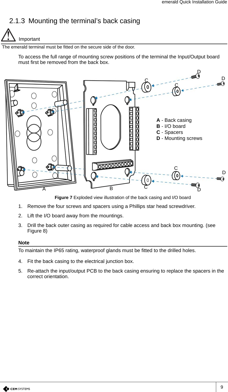 emerald Quick Installation Guide92.1.3 Mounting the terminal’s back casingImportantThe emerald terminal must be fitted on the secure side of the door.To access the full range of mounting screw positions of the terminal the Input/Output board must first be removed from the back box.Figure 7 Exploded view illustration of the back casing and I/O board1. Remove the four screws and spacers using a Phillips star head screwdriver.2. Lift the I/O board away from the mountings.3. Drill the back outer casing as required for cable access and back box mounting. (see Figure 8)NoteTo maintain the IP65 rating, waterproof glands must be fitted to the drilled holes.4. Fit the back casing to the electrical junction box.5. Re-attach the input/output PCB to the back casing ensuring to replace the spacers in the correct orientation.A - Back casingB - I/O boardC - SpacersD - Mounting screwsCCDDDDACBC